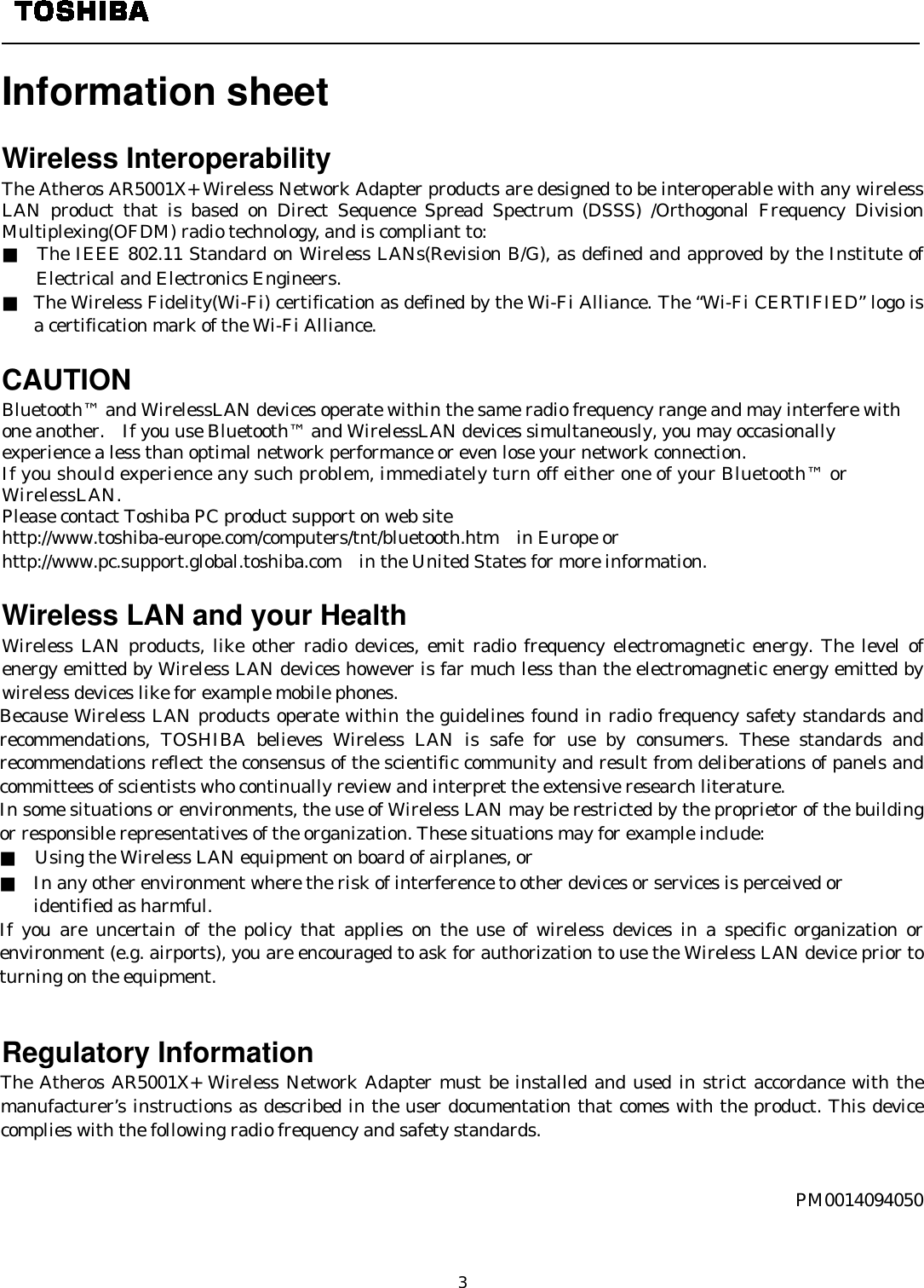   3  Information sheet    Wireless Interoperability The Atheros AR5001X+ Wireless Network Adapter products are designed to be interoperable with any wireless LAN product that is based on Direct Sequence Spread Spectrum (DSSS) /Orthogonal Frequency Division Multiplexing(OFDM) radio technology, and is compliant to: ■  The IEEE 802.11 Standard on Wireless LANs(Revision B/G), as defined and approved by the Institute of Electrical and Electronics Engineers. ■ The Wireless Fidelity(Wi-Fi) certification as defined by the Wi-Fi Alliance. The “Wi-Fi CERTIFIED” logo is a certification mark of the Wi-Fi Alliance.  CAUTION Bluetooth™ and WirelessLAN devices operate within the same radio frequency range and may interfere with one another.    If you use Bluetooth™ and WirelessLAN devices simultaneously, you may occasionally experience a less than optimal network performance or even lose your network connection. If you should experience any such problem, immediately turn off either one of your Bluetooth™ or WirelessLAN. Please contact Toshiba PC product support on web site http://www.toshiba-europe.com/computers/tnt/bluetooth.htm  in Europe or http://www.pc.support.global.toshiba.com in the United States for more information.  Wireless LAN and your Health Wireless LAN products, like other radio devices, emit radio frequency electromagnetic energy. The level of energy emitted by Wireless LAN devices however is far much less than the electromagnetic energy emitted by wireless devices like for example mobile phones. Because Wireless LAN products operate within the guidelines found in radio frequency safety standards and recommendations, TOSHIBA believes Wireless LAN is safe for use by consumers. These standards and recommendations reflect the consensus of the scientific community and result from deliberations of panels and committees of scientists who continually review and interpret the extensive research literature. In some situations or environments, the use of Wireless LAN may be restricted by the proprietor of the building or responsible representatives of the organization. These situations may for example include: ■    Using the Wireless LAN equipment on board of airplanes, or ■ In any other environment where the risk of interference to other devices or services is perceived or   identified as harmful. If you are uncertain of the policy that applies on the use of wireless devices in a specific organization or environment (e.g. airports), you are encouraged to ask for authorization to use the Wireless LAN device prior to turning on the equipment.                                                                                         Regulatory Information The Atheros AR5001X+ Wireless Network Adapter must be installed and used in strict accordance with the manufacturer’s instructions as described in the user documentation that comes with the product. This device complies with the following radio frequency and safety standards.    PM0014094050  