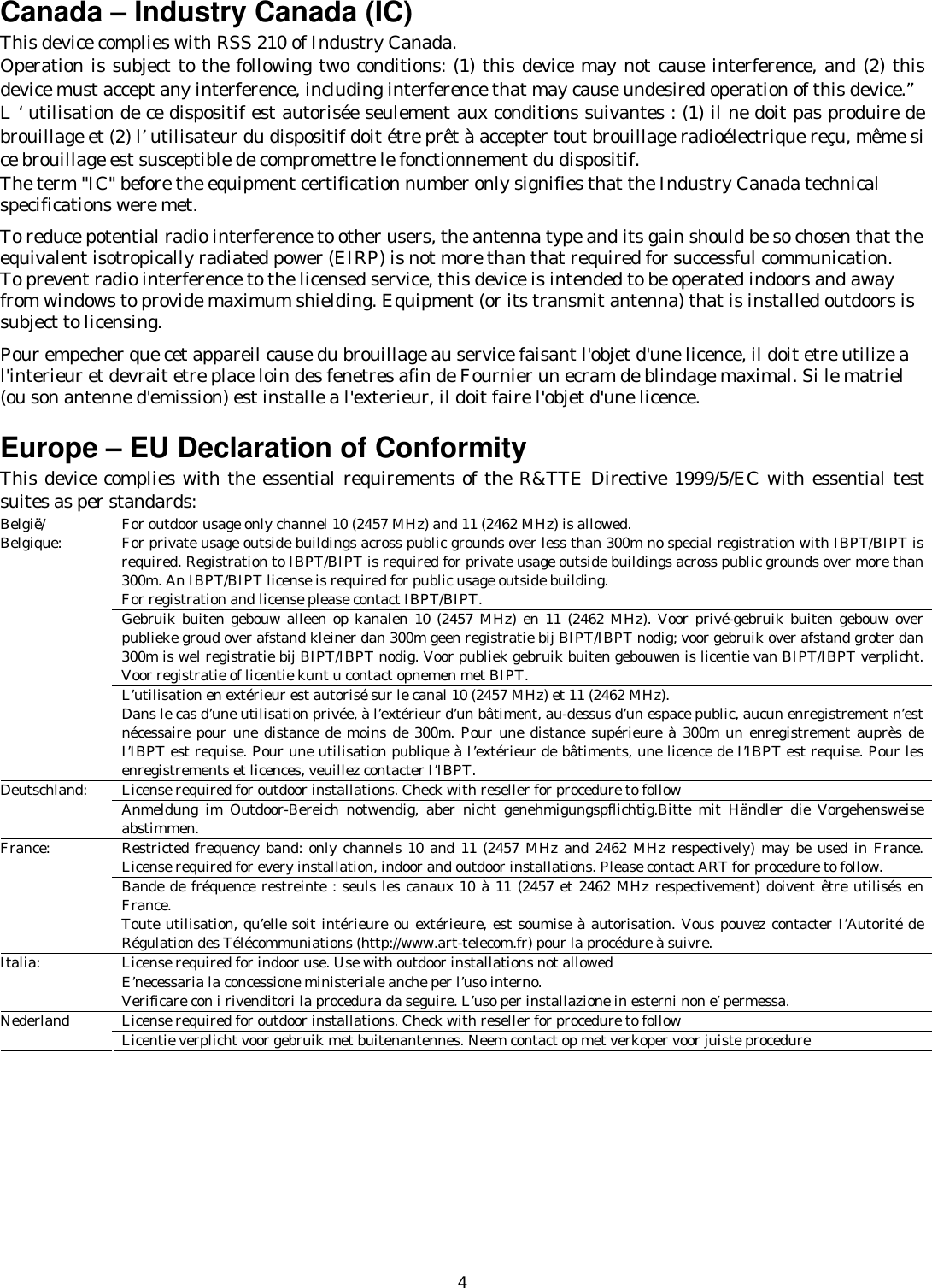   4Canada – Industry Canada (IC) This device complies with RSS 210 of Industry Canada. Operation is subject to the following two conditions: (1) this device may not cause interference, and (2) this device must accept any interference, including interference that may cause undesired operation of this device.” L ‘ utilisation de ce dispositif est autorisée seulement aux conditions suivantes : (1) il ne doit pas produire de brouillage et (2) l’ utilisateur du dispositif doit étre prêt à accepter tout brouillage radioélectrique reçu, même si ce brouillage est susceptible de compromettre le fonctionnement du dispositif. The term &quot;IC&quot; before the equipment certification number only signifies that the Industry Canada technical specifications were met.         To reduce potential radio interference to other users, the antenna type and its gain should be so chosen that the equivalent isotropically radiated power (EIRP) is not more than that required for successful communication. To prevent radio interference to the licensed service, this device is intended to be operated indoors and away from windows to provide maximum shielding. Equipment (or its transmit antenna) that is installed outdoors is subject to licensing.  Pour empecher que cet appareil cause du brouillage au service faisant l&apos;objet d&apos;une licence, il doit etre utilize a l&apos;interieur et devrait etre place loin des fenetres afin de Fournier un ecram de blindage maximal. Si le matriel (ou son antenne d&apos;emission) est installe a l&apos;exterieur, il doit faire l&apos;objet d&apos;une licence.  Europe – EU Declaration of Conformity   This device complies with the essential requirements of the R&amp;TTE Directive 1999/5/EC with essential test suites as per standards: For outdoor usage only channel 10 (2457 MHz) and 11 (2462 MHz) is allowed. For private usage outside buildings across public grounds over less than 300m no special registration with IBPT/BIPT is required. Registration to IBPT/BIPT is required for private usage outside buildings across public grounds over more than 300m. An IBPT/BIPT license is required for public usage outside building. For registration and license please contact IBPT/BIPT. Gebruik buiten gebouw alleen op kanalen 10 (2457 MHz) en 11 (2462 MHz). Voor privé-gebruik buiten gebouw over publieke groud over afstand kleiner dan 300m geen registratie bij BIPT/IBPT nodig; voor gebruik over afstand groter dan 300m is wel registratie bij BIPT/IBPT nodig. Voor publiek gebruik buiten gebouwen is licentie van BIPT/IBPT verplicht. Voor registratie of licentie kunt u contact opnemen met BIPT. België/ Belgique: L’utilisation en extérieur est autorisé sur le canal 10 (2457 MHz) et 11 (2462 MHz). Dans le cas d’une utilisation privée, à l’extérieur d’un bâtiment, au-dessus d’un espace public, aucun enregistrement n’est nécessaire pour une distance de moins de 300m. Pour une distance supérieure à 300m un enregistrement auprès de I’IBPT est requise. Pour une utilisation publique à I’extérieur de bâtiments, une licence de I’IBPT est requise. Pour les enregistrements et licences, veuillez contacter I’IBPT. License required for outdoor installations. Check with reseller for procedure to follow Deutschland:  Anmeldung im Outdoor-Bereich notwendig, aber nicht genehmigungspflichtig.Bitte mit Händler die Vorgehensweise abstimmen. Restricted frequency band: only channels 10 and 11 (2457 MHz and 2462 MHz respectively) may be used in France. License required for every installation, indoor and outdoor installations. Please contact ART for procedure to follow. France: Bande de fréquence restreinte : seuls les canaux 10 à 11 (2457 et 2462 MHz respectivement) doivent être utilisés en France. Toute utilisation, qu’elle soit intérieure ou extérieure, est soumise à autorisation. Vous pouvez contacter I’Autorité de Régulation des Télécommuniations (http://www.art-telecom.fr) pour la procédure à suivre. License required for indoor use. Use with outdoor installations not allowed Italia:  E’necessaria la concessione ministeriale anche per l’uso interno. Verificare con i rivenditori la procedura da seguire. L’uso per installazione in esterni non e’ permessa. License required for outdoor installations. Check with reseller for procedure to follow Nederland  Licentie verplicht voor gebruik met buitenantennes. Neem contact op met verkoper voor juiste procedure  