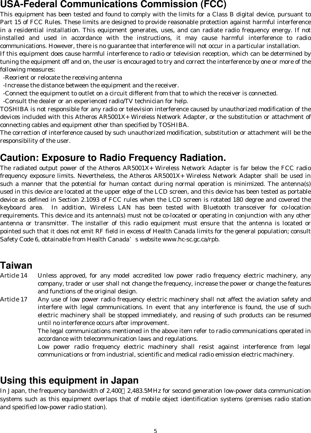   5USA-Federal Communications Commission (FCC)   This equipment has been tested and found to comply with the limits for a Class B digital device, pursuant to Part 15 of FCC Rules. These limits are designed to provide reasonable protection against harmful interference in a residential installation. This equipment generates, uses, and can radiate radio frequency energy. If not installed and used in accordance with the instructions, it may cause harmful interference to radio communications. However, there is no guarantee that interference will not occur in a particular installation. If this equipment does cause harmful interference to radio or television reception, which can be determined by tuning the equipment off and on, the user is encouraged to try and correct the interference by one or more of the following measures:   -Reorient or relocate the receiving antenna -Increase the distance between the equipment and the receiver. -Connect the equipment to outlet on a circuit different from that to which the receiver is connected. -Consult the dealer or an experienced radio/TV technician for help. TOSHIBA is not responsible for any radio or television interference caused by unauthorized modification of the devices included with this Atheros AR5001X+ Wireless Network Adapter, or the substitution or attachment of connecting cables and equipment other than specified by TOSHIBA. The correction of interference caused by such unauthorized modification, substitution or attachment will be the responsibility of the user.  Caution: Exposure to Radio Frequency Radiation. The radiated output power of the Atheros AR5001X+ Wireless Network Adapter is far below the FCC radio frequency exposure limits. Nevertheless, the Atheros AR5001X+ Wireless Network Adapter shall be used in such a manner that the potential for human contact during normal operation is minimized. The antenna(s) used in this device are located at the upper edge of the LCD screen, and this device has been tested as portable device as defined in Section 2.1093 of FCC rules when the LCD screen is rotated 180 degree and covered the keyboard area.  In addition, Wireless LAN has been tested with Bluetooth transceiver for co-location requirements. This device and its antenna(s) must not be co-located or operating in conjunction with any other antenna or transmitter. The installer of this radio equipment must ensure that the antenna is located or pointed such that it does not emit RF field in excess of Health Canada limits for the general population; consult Safety Code 6, obtainable from Health Canada’s website www.hc-sc.gc.ca/rpb.   Taiwan Article 14   Unless approved, for any model accredited low power radio frequency electric machinery, any company, trader or user shall not change the frequency, increase the power or change the features and functions of the original design. Article 17   Any use of low power radio frequency electric machinery shall not affect the aviation safety and interfere with legal communications. In event that any interference is found, the use of such electric machinery shall be stopped immediately, and reusing of such products can be resumed until no interference occurs after improvement. The legal communications mentioned in the above item refer to radio communications operated in accordance with telecommunication laws and regulations. Low power radio frequency electric machinery shall resist against interference from legal communications or from industrial, scientific and medical radio emission electric machinery.   Using this equipment in Japan In Japan, the frequency bandwidth of 2,400∼2,483.5MHz for second generation low-power data communication systems such as this equipment overlaps that of mobile object identification systems (premises radio station and specified low-power radio station).