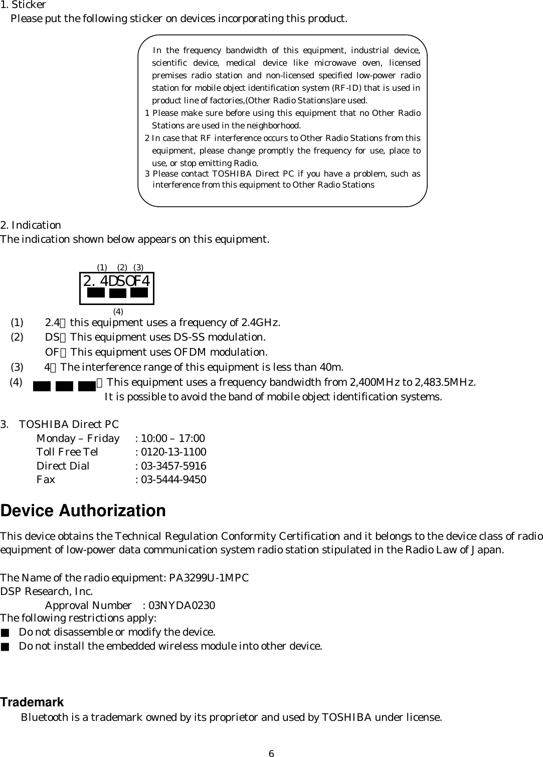   61. Sticker     Please put the following sticker on devices incorporating this product.               2. Indication The indication shown below appears on this equipment.          (1)    2.4：this equipment uses a frequency of 2.4GHz.   (2)    DS：This equipment uses DS-SS modulation.     OF：This equipment uses OFDM modulation.   (3)    4：The interference range of this equipment is less than 40m. (4) ：This equipment uses a frequency bandwidth from 2,400MHz to 2,483.5MHz.                   It is possible to avoid the band of mobile object identification systems.  3.  TOSHIBA Direct PC         Monday – Friday  : 10:00 – 17:00        Toll Free Tel  : 0120-13-1100        Direct Dial  : 03-3457-5916        Fax    : 03-5444-9450  Device Authorization This device obtains the Technical Regulation Conformity Certification and it belongs to the device class of radio equipment of low-power data communication system radio station stipulated in the Radio Law of Japan.  The Name of the radio equipment: PA3299U-1MPC DSP Research, Inc.   Approval Number  : 03NYDA0230  The following restrictions apply: ■ Do not disassemble or modify the device. ■ Do not install the embedded wireless module into other device.    Trademark     Bluetooth is a trademark owned by its proprietor and used by TOSHIBA under license. 2.4DSOF4 (1) (2) (3) (4)        In the frequency bandwidth of this equipment, industrial device, scientific device, medical device like microwave oven, licensed premises radio station and non-licensed specified low-power radio station for mobile object identification system (RF-ID) that is used in product line of factories,(Other Radio Stations)are used. 1 Please make sure before using this equipment that no Other Radio Stations are used in the neighborhood. 2 In case that RF interference occurs to Other Radio Stations from this equipment, please change promptly the frequency for use, place to use, or stop emitting Radio. 3 Please contact TOSHIBA Direct PC if you have a problem, such as interference from this equipment to Other Radio Stations 