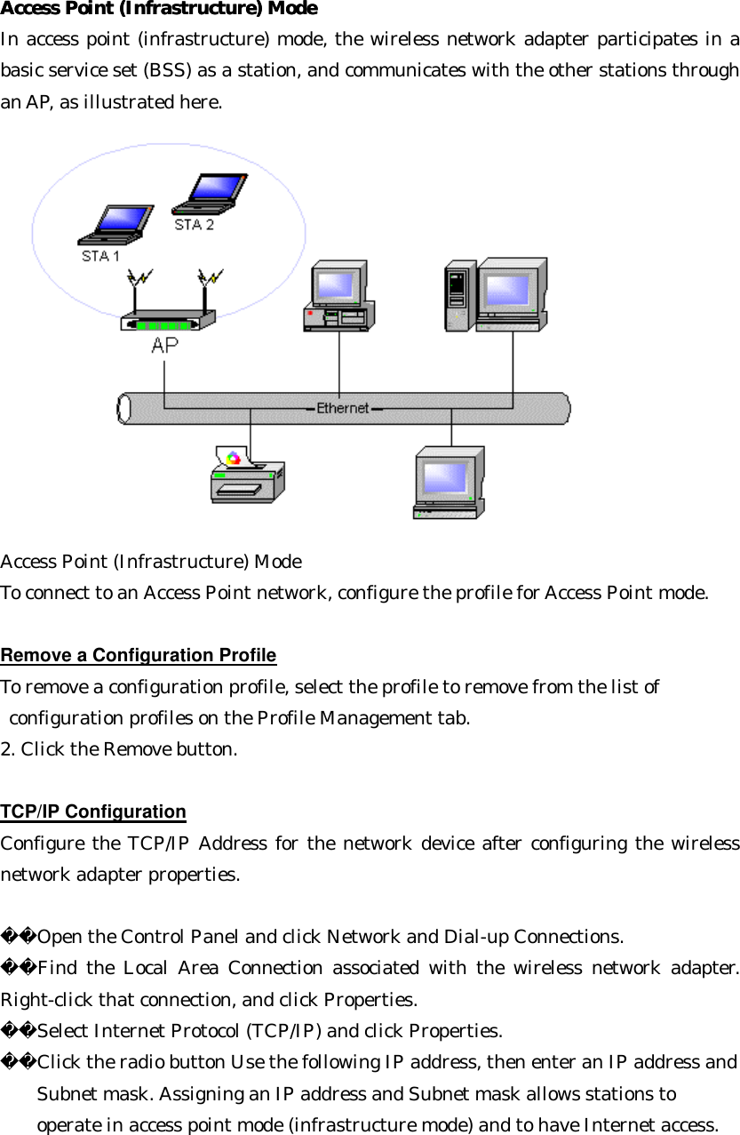 Access Point (Infrastructure) ModeAccess Point (Infrastructure) Mode  In access point (infrastructure) mode, the wireless network adapter participates in a basic service set (BSS) as a station, and communicates with the other stations through an AP, as illustrated here. Access Point (Infrastructure) Mode To connect to an Access Point network, configure the profile for Access Point mode.  Remove a Configuration Profile To remove a configuration profile, select the profile to remove from the list of    configuration profiles on the Profile Management tab. 2. Click the Remove button.    TCP/IP Configuration Configure the TCP/IP Address for the network device after configuring the wireless network adapter properties.  Open the Control Panel and click Network and Dial-up Connections. Find the Local Area Connection associated with the wireless network adapter. Right-click that connection, and click Properties. Select Internet Protocol (TCP/IP) and click Properties. Click the radio button Use the following IP address, then enter an IP address and   Subnet mask. Assigning an IP address and Subnet mask allows stations to   operate in access point mode (infrastructure mode) and to have Internet access.  