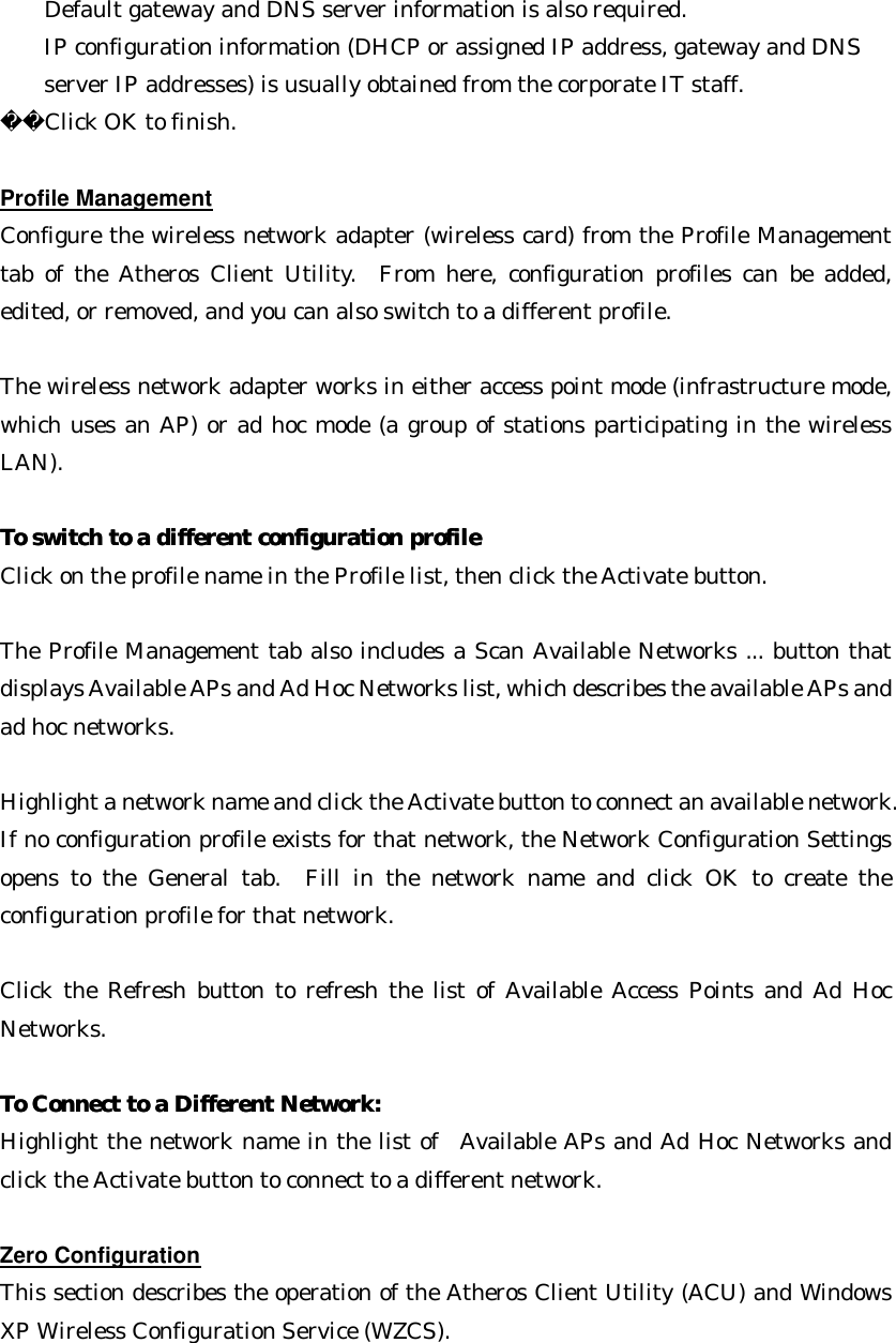 Default gateway and DNS server information is also required.   IP configuration information (DHCP or assigned IP address, gateway and DNS server IP addresses) is usually obtained from the corporate IT staff. Click OK to finish.  Profile Management Configure the wireless network adapter (wireless card) from the Profile Management tab of the Atheros Client Utility.  From here, configuration profiles can be added, edited, or removed, and you can also switch to a different profile.  The wireless network adapter works in either access point mode (infrastructure mode, which uses an AP) or ad hoc mode (a group of stations participating in the wireless LAN).  To switch to a different configuration profileTo switch to a different configuration profile  Click on the profile name in the Profile list, then click the Activate button.  The Profile Management tab also includes a Scan Available Networks ... button that displays Available APs and Ad Hoc Networks list, which describes the available APs and ad hoc networks.    Highlight a network name and click the Activate button to connect an available network. If no configuration profile exists for that network, the Network Configuration Settings opens to the General tab.  Fill in the network name and click OK to create the configuration profile for that network.  Click the Refresh button to refresh the list of Available Access Points and Ad Hoc Networks.  To Connect to a Different Network:To Connect to a Different Network:  Highlight the network name in the list of  Available APs and Ad Hoc Networks and click the Activate button to connect to a different network.  Zero Configuration This section describes the operation of the Atheros Client Utility (ACU) and Windows XP Wireless Configuration Service (WZCS).  