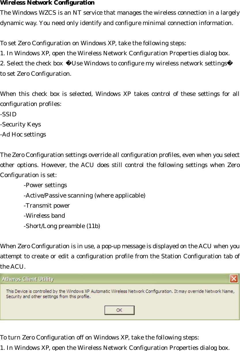  Wireless Network ConfigurationWireless Network Configuration  The Windows WZCS is an NT service that manages the wireless connection in a largely dynamic way. You need only identify and configure minimal connection information.    To set Zero Configuration on Windows XP, take the following steps:   1. In Windows XP, open the Wireless Network Configuration Properties dialog box. 2. Select the check box  Use Windows to configure my wireless network settings   to set Zero Configuration.   When this check box is selected, Windows XP takes control of these settings for all configuration profiles:   -SSID  -Security Keys  -Ad Hoc settings    The Zero Configuration settings override all configuration profiles, even when you select other options. However, the ACU does still control the following settings when Zero Configuration is set:   -Power settings   -Active/Passive scanning (where applicable)   -Transmit power  -Wireless band   -Short/Long preamble (11b)    When Zero Configuration is in use, a pop-up message is displayed on the ACU when you attempt to create or edit a configuration profile from the Station Configuration tab of the ACU.     To turn Zero Configuration off on Windows XP, take the following steps:   1. In Windows XP, open the Wireless Network Configuration Properties dialog box.   