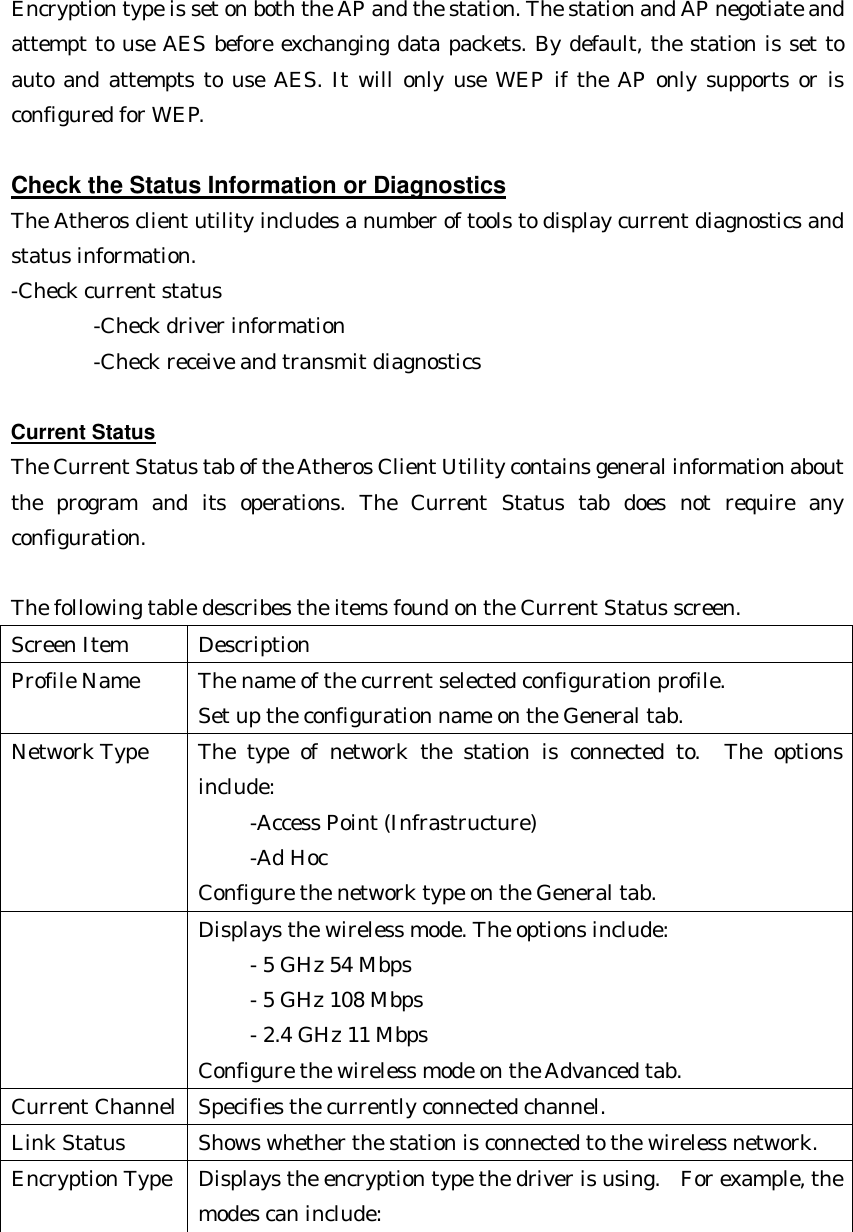  Encryption type is set on both the AP and the station. The station and AP negotiate and attempt to use AES before exchanging data packets. By default, the station is set to auto and attempts to use AES. It will only use WEP if the AP only supports or is configured for WEP.  Check the Status Information or Diagnostics The Atheros client utility includes a number of tools to display current diagnostics and status information. -Check current status       -Check driver information       -Check receive and transmit diagnostics  Current Status The Current Status tab of the Atheros Client Utility contains general information about the program and its operations. The Current Status tab does not require any configuration.    The following table describes the items found on the Current Status screen. Screen Item Description Profile Name The name of the current selected configuration profile.   Set up the configuration name on the General tab. Network Type The type of network the station is connected to.  The options include:    -Access Point (Infrastructure)        -Ad Hoc   Configure the network type on the General tab.  Displays the wireless mode. The options include:      - 5 GHz 54 Mbps        - 5 GHz 108 Mbps        - 2.4 GHz 11 Mbps   Configure the wireless mode on the Advanced tab. Current Channel Specifies the currently connected channel. Link Status Shows whether the station is connected to the wireless network. Encryption Type Displays the encryption type the driver is using.  For example, the modes can include: 