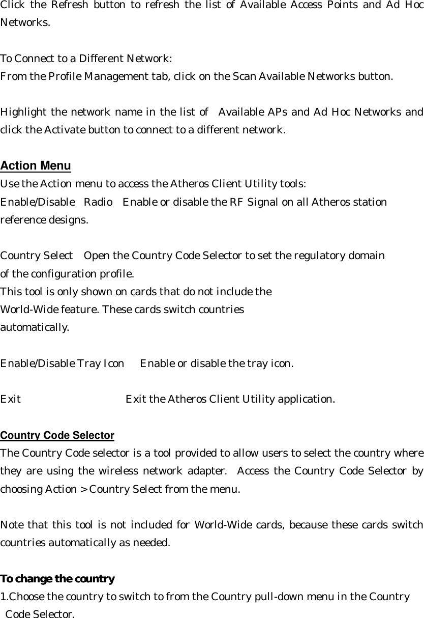 Click the Refresh button to refresh the list of Available Access Points and Ad Hoc Networks.  To Connect to a Different Network: From the Profile Management tab, click on the Scan Available Networks button.   Highlight the network name in the list of  Available APs and Ad Hoc Networks and click the Activate button to connect to a different network.  Action Menu Use the Action menu to access the Atheros Client Utility tools: Enable/Disable  Radio  Enable or disable the RF Signal on all Atheros station   reference designs.    Country Select   Open the Country Code Selector to set the regulatory domain   of the configuration profile.  This tool is only shown on cards that do not include the World-Wide feature. These cards switch countries   automatically.  Enable/Disable Tray Icon   Enable or disable the tray icon.   Exit     Exit the Atheros Client Utility application.  Country Code Selector The Country Code selector is a tool provided to allow users to select the country where they are using the wireless network adapter.  Access the Country Code Selector by choosing Action &gt; Country Select from the menu.  Note that this tool is not included for World-Wide cards, because these cards switch countries automatically as needed.  To change the countryTo change the country  1.Choose the country to switch to from the Country pull-down menu in the Country  Code Selector.  