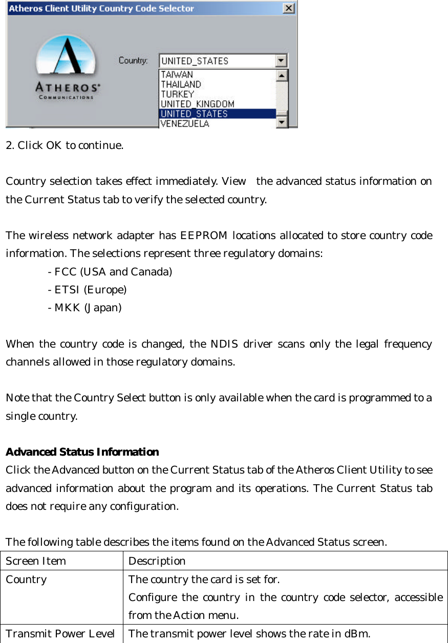  2. Click OK to continue.      Country selection takes effect immediately. View  the advanced status information on the Current Status tab to verify the selected country.   The wireless network adapter has EEPROM locations allocated to store country code information. The selections represent three regulatory domains:   - FCC (USA and Canada)       - ETSI (Europe)      - MKK (Japan)    When the country code is changed, the NDIS driver scans only the legal frequency channels allowed in those regulatory domains.  Note that the Country Select button is only available when the card is programmed to a single country.  Advanced Status InformationAdvanced Status Information  Click the Advanced button on the Current Status tab of the Atheros Client Utility to see advanced information about the program and its operations. The Current Status tab does not require any configuration.  The following table describes the items found on the Advanced Status screen. Screen Item Description Country The country the card is set for.   Configure the country in the country code selector, accessible from the Action menu. Transmit Power Level The transmit power level shows the rate in dBm. 