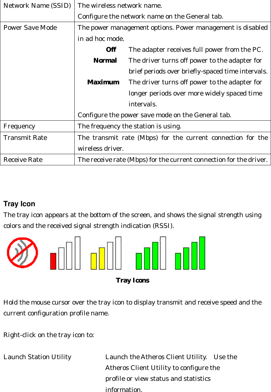 Network Name (SSID) The wireless network name.   Configure the network name on the General tab. Power Save Mode The power management options. Power management is disabled in ad hoc mode. OffOff   The adapter receives full power from the PC.   NormalNormal The driver turns off power to the adapter for     brief periods over briefly-spaced time intervals. MaximumMaximum   The driver turns off power to the adapter for     longer periods over more widely spaced time    intervals.   Configure the power save mode on the General tab. Frequency The frequency the station is using. Transmit Rate The transmit rate (Mbps) for the current connection for the wireless driver. Receive Rate The receive rate (Mbps) for the current connection for the driver.    Tray Icon The tray icon appears at the bottom of the screen, and shows the signal strength using colors and the received signal strength indication (RSSI).    Tray IconsTray Icons   Hold the mouse cursor over the tray icon to display transmit and receive speed and the current configuration profile name.  Right-click on the tray icon to:  Launch Station Utility      Launch the Atheros Client Utility.  Use the  Atheros Client Utility to configure the   profile or view status and statistics  information.   