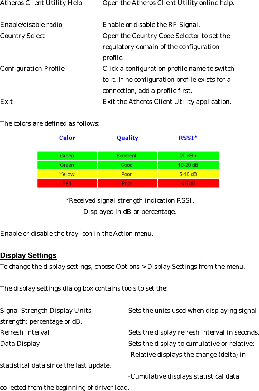 Atheros Client Utility Help   Open the Atheros Client Utility online help.    Enable/disable radio      Enable or disable the RF Signal.   Country Select     Open the Country Code Selector to set the   regulatory domain of the configuration   profile.   Configuration Profile     Click a configuration profile name to switch   to it. If no configuration profile exists for a   connection, add a profile first.   Exit      Exit the Atheros Client Utility application.   The colors are defined as follows:              *Received signal strength indication RSSI. Displayed in dB or percentage.  Enable or disable the tray icon in the Action menu.  Display Settings To change the display settings, choose Options &gt; Display Settings from the menu.  The display settings dialog box contains tools to set the:  Signal Strength Display Units      Sets the units used when displaying signal  strength: percentage or dB.   Refresh Interval     Sets the display refresh interval in seconds.   Data Display     Sets the display to cumulative or relative:       -Relative displays the change (delta) in   statistical data since the last update.         -Cumulative displays statistical data   collected from the beginning of driver load. 