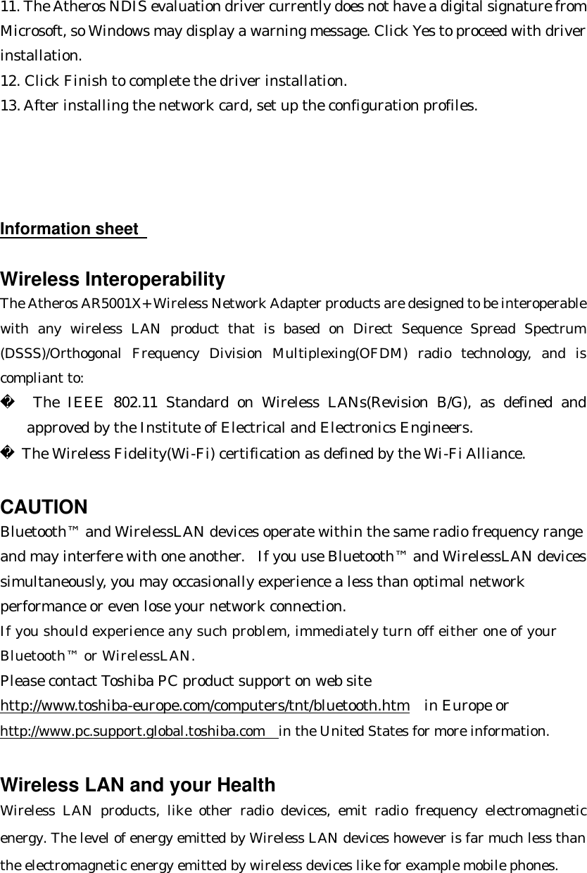 11. The Atheros NDIS evaluation driver currently does not have a digital signature from Microsoft, so Windows may display a warning message. Click Yes to proceed with driver installation. 12. Click Finish to complete the driver installation. 13. After installing the network card, set up the configuration profiles.     Information sheet     Wireless Interoperability The Atheros AR5001X+ Wireless Network Adapter products are designed to be interoperable with any wireless LAN product that is based on Direct Sequence Spread Spectrum (DSSS)/Orthogonal Frequency Division Multiplexing(OFDM) radio technology, and is compliant to:   The IEEE 802.11 Standard on Wireless LANs(Revision B/G), as defined and approved by the Institute of Electrical and Electronics Engineers.  The Wireless Fidelity(Wi-Fi) certification as defined by the Wi-Fi Alliance.  CAUTION Bluetooth™ and WirelessLAN devices operate within the same radio frequency range and may interfere with one another.  If you use Bluetooth™ and WirelessLAN devices simultaneously, you may occasionally experience a less than optimal network performance or even lose your network connection. If you should experience any such problem, immediately turn off either one of your Bluetooth™ or WirelessLAN. Please contact Toshiba PC product support on web site http://www.toshiba-europe.com/computers/tnt/bluetooth.htm  in Europe or http://www.pc.support.global.toshiba.com in the United States for more information.  Wireless LAN and your Health Wireless LAN products, like other radio devices, emit radio frequency electromagnetic energy. The level of energy emitted by Wireless LAN devices however is far much less than the electromagnetic energy emitted by wireless devices like for example mobile phones. 