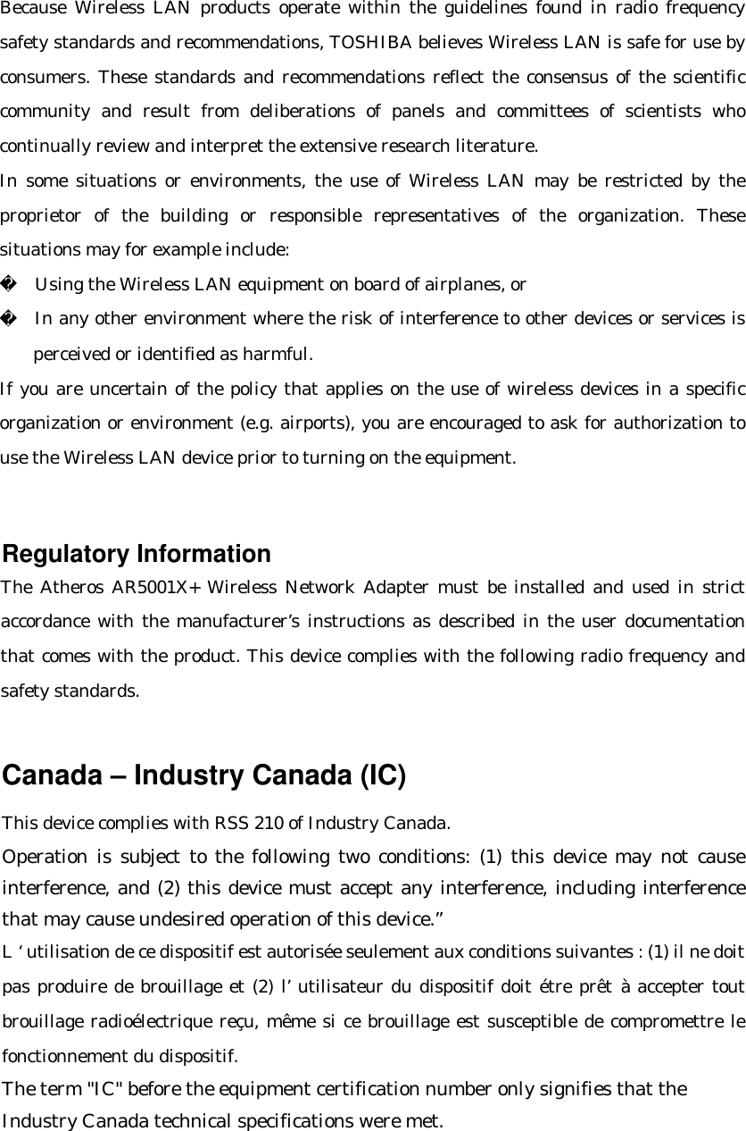 Because Wireless LAN products operate within the guidelines found in radio frequency safety standards and recommendations, TOSHIBA believes Wireless LAN is safe for use by consumers. These standards and recommendations reflect the consensus of the scientific community and result from deliberations of panels and committees of scientists who continually review and interpret the extensive research literature. In some situations or environments, the use of Wireless LAN may be restricted by the proprietor of the building or responsible representatives of the organization. These situations may for example include:   Using the Wireless LAN equipment on board of airplanes, or   In any other environment where the risk of interference to other devices or services is perceived or identified as harmful. If you are uncertain of the policy that applies on the use of wireless devices in a specific organization or environment (e.g. airports), you are encouraged to ask for authorization to use the Wireless LAN device prior to turning on the equipment.                                                                                         Regulatory Information The Atheros AR5001X+ Wireless Network Adapter must be installed and used in strict accordance with the manufacturer’s instructions as described in the user documentation that comes with the product. This device complies with the following radio frequency and safety standards.  Canada – Industry Canada (IC) This device complies with RSS 210 of Industry Canada. Operation is subject to the following two conditions: (1) this device may not cause interference, and (2) this device must accept any interference, including interference that may cause undesired operation of this device.” L ‘ utilisation de ce dispositif est autorisée seulement aux conditions suivantes : (1) il ne doit pas produire de brouillage et (2) l’ utilisateur du dispositif doit étre prêt à accepter tout brouillage radioélectrique reçu, même si ce brouillage est susceptible de compromettre le fonctionnement du dispositif. The term &quot;IC&quot; before the equipment certification number only signifies that the Industry Canada technical specifications were met.        