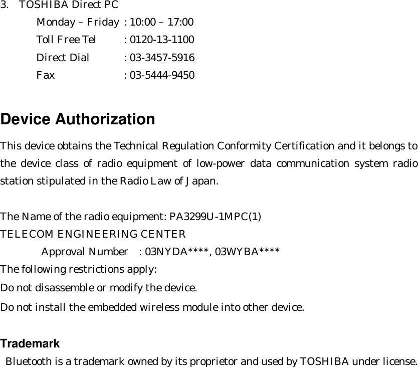 3.  TOSHIBA Direct PC         Monday – Friday : 10:00 – 17:00        Toll Free Tel : 0120-13-1100        Direct Dial : 03-3457-5916        Fax    : 03-5444-9450  Device Authorization This device obtains the Technical Regulation Conformity Certification and it belongs to the device class of radio equipment of low-power data communication system radio station stipulated in the Radio Law of Japan.  The Name of the radio equipment: PA3299U-1MPC(1) TELECOM ENGINEERING CENTER    Approval Number  : 03NYDA****, 03WYBA**** The following restrictions apply: Do not disassemble or modify the device. Do not install the embedded wireless module into other device.  Trademark  Bluetooth is a trademark owned by its proprietor and used by TOSHIBA under license.  