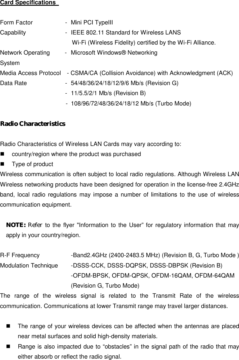 Card Specifications    Form Factor       - Mini PCI TypeIII Capability       -   IEEE 802.11 Standard for Wireless LANS   Wi-Fi (Wireless Fidelity) certified by the Wi-Fi Alliance. Network Operating     -   Microsoft Windows® Networking System Media Access Protocol  - CSMA/CA (Collision Avoidance) with Acknowledgment (ACK) Data Rate       - 54/48/36/24/18/12/9/6 Mb/s (Revision G)         - 11/5.5/2/1 Mb/s (Revision B)       - 108/96/72/48/36/24/18/12 Mb/s (Turbo Mode)  Radio Radio CharacteristicsCharacteristics   Radio Characteristics of Wireless LAN Cards may vary according to: n  country/region where the product was purchased n  Type of product Wireless communication is often subject to local radio regulations. Although Wireless LAN Wireless networking products have been designed for operation in the license-free 2.4GHz band, local radio regulations may impose a number of limitations to the use of wireless communication equipment.    NOTE: NOTE: Refer to the flyer &quot;Information to the User” for regulatory information that may apply in your country/region.  R-F Frequency      -Band2.4GHz (2400-2483.5 MHz) (Revision B, G, Turbo Mode ) Modulation Technique -DSSS-CCK, DSSS-DQPSK, DSSS-DBPSK (Revision B)    -OFDM-BPSK, OFDM-QPSK, OFDM-16QAM, OFDM-64QAM    (Revision G, Turbo Mode) The range of the wireless signal is related to the Transmit Rate of the wireless communication. Communications at lower Transmit range may travel larger distances.  n  The range of your wireless devices can be affected when the antennas are placed near metal surfaces and solid high-density materials. n  Range is also impacted due to “obstacles” in the signal path of the radio that may either absorb or reflect the radio signal. 