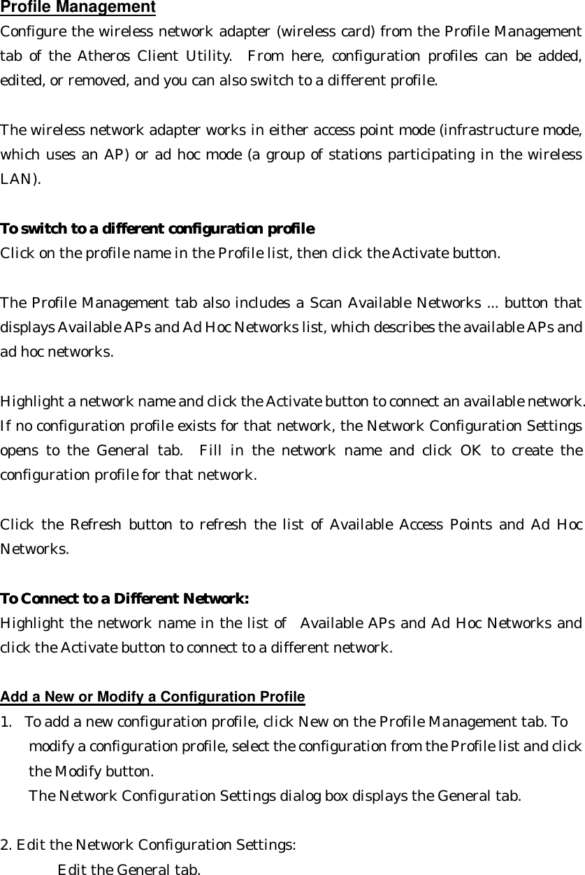 Profile Management Configure the wireless network adapter (wireless card) from the Profile Management tab of the Atheros Client Utility.  From here, configuration profiles can be added, edited, or removed, and you can also switch to a different profile.  The wireless network adapter works in either access point mode (infrastructure mode, which uses an AP) or ad hoc mode (a group of stations participating in the wireless LAN).  To switch to a different configuration profileTo switch to a different configuration profile  Click on the profile name in the Profile list, then click the Activate button.  The Profile Management tab also includes a Scan Available Networks ... button that displays Available APs and Ad Hoc Networks list, which describes the available APs and ad hoc networks.    Highlight a network name and click the Activate button to connect an available network. If no configuration profile exists for that network, the Network Configuration Settings opens to the General tab.  Fill in the network name and click OK to create the configuration profile for that network.  Click the Refresh button to refresh the list of Available Access Points and Ad Hoc Networks.  To Connect to a Different Network:To Connect to a Different Network:  Highlight the network name in the list of  Available APs and Ad Hoc Networks and click the Activate button to connect to a different network.  Add a New or Modify a Configuration Profile 1. To add a new configuration profile, click New on the Profile Management tab. To   modify a configuration profile, select the configuration from the Profile list and click   the Modify button.   The Network Configuration Settings dialog box displays the General tab.  2. Edit the Network Configuration Settings: Edit the General tab.   