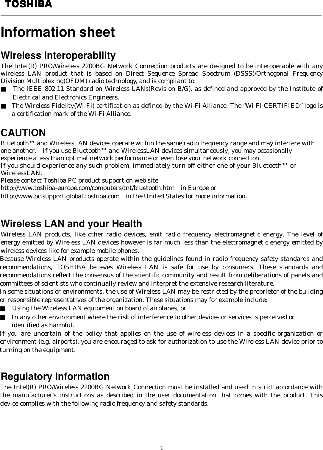   1    Information sheet    Wireless Interoperability The Intel(R) PRO/Wireless 2200BG Network Connection products are designed to be interoperable with any wireless LAN product that is based on Direct Sequence Spread Spectrum (DSSS)/Orthogonal Frequency Division Multiplexing(OFDM) radio technology, and is compliant to: ■  The IEEE 802.11 Standard on Wireless LANs(Revision B/G), as defined and approved by the Institute of Electrical and Electronics Engineers. ■ The Wireless Fidelity(Wi-Fi) certification as defined by the Wi-Fi Alliance. The “Wi-Fi CERTIFIED” logo is a certification mark of the Wi-Fi Alliance.  CAUTION Bluetooth™ and WirelessLAN devices operate within the same radio frequency range and may interfere with one another.    If you use Bluetooth™ and WirelessLAN devices simultaneously, you may occasionally experience a less than optimal network performance or even lose your network connection. If you should experience any such problem, immediately turn off either one of your Bluetooth™ or WirelessLAN. Please contact Toshiba PC product support on web site http://www.toshiba-europe.com/computers/tnt/bluetooth.htm  in Europe or http://www.pc.support.global.toshiba.com in the United States for more information.   Wireless LAN and your Health Wireless LAN products, like other radio devices, emit radio frequency electromagnetic energy. The level of energy emitted by Wireless LAN devices however is far much less than the electromagnetic energy emitted by wireless devices like for example mobile phones. Because Wireless LAN products operate within the guidelines found in radio frequency safety standards and recommendations, TOSHIBA believes Wireless LAN is safe for use by consumers. These standards and recommendations reflect the consensus of the scientific community and result from deliberations of panels and committees of scientists who continually review and interpret the extensive research literature. In some situations or environments, the use of Wireless LAN may be restricted by the proprietor of the building or responsible representatives of the organization. These situations may for example include: ■    Using the Wireless LAN equipment on board of airplanes, or ■ In any other environment where the risk of interference to other devices or services is perceived or   identified as harmful. If you are uncertain of the policy that applies on the use of wireless devices in a specific organization or environment (e.g. airports), you are encouraged to ask for authorization to use the Wireless LAN device prior to turning on the equipment.                                                                                         Regulatory Information The Intel(R) PRO/Wireless 2200BG Network Connection must be installed and used in strict accordance with the manufacturer’s instructions as described in the user documentation that comes with the product. This device complies with the following radio frequency and safety standards.  