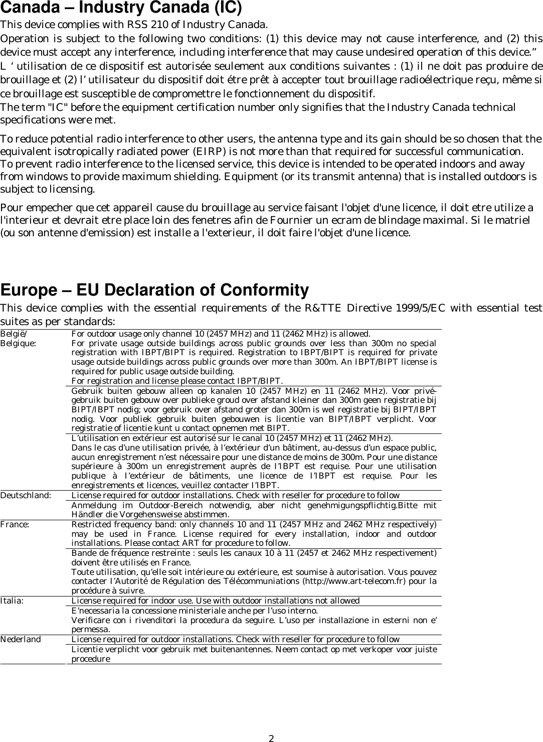   2 Canada – Industry Canada (IC) This device complies with RSS 210 of Industry Canada. Operation is subject to the following two conditions: (1) this device may not cause interference, and (2) this device must accept any interference, including interference that may cause undesired operation of this device.” L ‘ utilisation de ce dispositif est autorisée seulement aux conditions suivantes : (1) il ne doit pas produire de brouillage et (2) l’ utilisateur du dispositif doit étre prêt à accepter tout brouillage radioélectrique reçu, même si ce brouillage est susceptible de compromettre le fonctionnement du dispositif. The term &quot;IC&quot; before the equipment certification number only signifies that the Industry Canada technical specifications were met.         To reduce potential radio interference to other users, the antenna type and its gain should be so chosen that the equivalent isotropically radiated power (EIRP) is not more than that required for successful communication. To prevent radio interference to the licensed service, this device is intended to be operated indoors and away from windows to provide maximum shielding. Equipment (or its transmit antenna) that is installed outdoors is subject to licensing.  Pour empecher que cet appareil cause du brouillage au service faisant l&apos;objet d&apos;une licence, il doit etre utilize a l&apos;interieur et devrait etre place loin des fenetres afin de Fournier un ecram de blindage maximal. Si le matriel (ou son antenne d&apos;emission) est installe a l&apos;exterieur, il doit faire l&apos;objet d&apos;une licence.    Europe – EU Declaration of Conformity   This device complies with the essential requirements of the R&amp;TTE Directive 1999/5/EC with essential test suites as per standards: For outdoor usage only channel 10 (2457 MHz) and 11 (2462 MHz) is allowed. For private usage outside buildings across public grounds over less than 300m no special registration with IBPT/BIPT is required. Registration to IBPT/BIPT is required for private usage outside buildings across public grounds over more than 300m. An IBPT/BIPT license is required for public usage outside building. For registration and license please contact IBPT/BIPT. Gebruik buiten gebouw alleen op kanalen 10 (2457 MHz) en 11 (2462 MHz). Voor privé-gebruik buiten gebouw over publieke groud over afstand kleiner dan 300m geen registratie bij BIPT/IBPT nodig; voor gebruik over afstand groter dan 300m is wel registratie bij BIPT/IBPT nodig. Voor publiek gebruik buiten gebouwen is licentie van BIPT/IBPT verplicht. Voor registratie of licentie kunt u contact opnemen met BIPT. België/ Belgique: L’utilisation en extérieur est autorisé sur le canal 10 (2457 MHz) et 11 (2462 MHz). Dans le cas d’une utilisation privée, à l’extérieur d’un bâtiment, au-dessus d’un espace public, aucun enregistrement n’est nécessaire pour une distance de moins de 300m. Pour une distance supérieure à 300m un enregistrement auprès de I’IBPT est requise. Pour une utilisation publique à I’extérieur de bâtiments, une licence de I’IBPT est requise. Pour les enregistrements et licences, veuillez contacter I’IBPT. License required for outdoor installations. Check with reseller for procedure to follow Deutschland:  Anmeldung im Outdoor-Bereich notwendig, aber nicht genehmigungspflichtig.Bitte mit Händler die Vorgehensweise abstimmen. Restricted frequency band: only channels 10 and 11 (2457 MHz and 2462 MHz respectively) may be used in France. License required for every installation, indoor and outdoor installations. Please contact ART for procedure to follow. France: Bande de fréquence restreinte : seuls les canaux 10 à 11 (2457 et 2462 MHz respectivement) doivent être utilisés en France. Toute utilisation, qu’elle soit intérieure ou extérieure, est soumise à autorisation. Vous pouvez contacter I’Autorité de Régulation des Télécommuniations (http://www.art-telecom.fr) pour la procédure à suivre. License required for indoor use. Use with outdoor installations not allowed Italia:  E’necessaria la concessione ministeriale anche per l’uso interno. Verificare con i rivenditori la procedura da seguire. L’uso per installazione in esterni non e’ permessa. License required for outdoor installations. Check with reseller for procedure to follow Nederland  Licentie verplicht voor gebruik met buitenantennes. Neem contact op met verkoper voor juiste procedure  