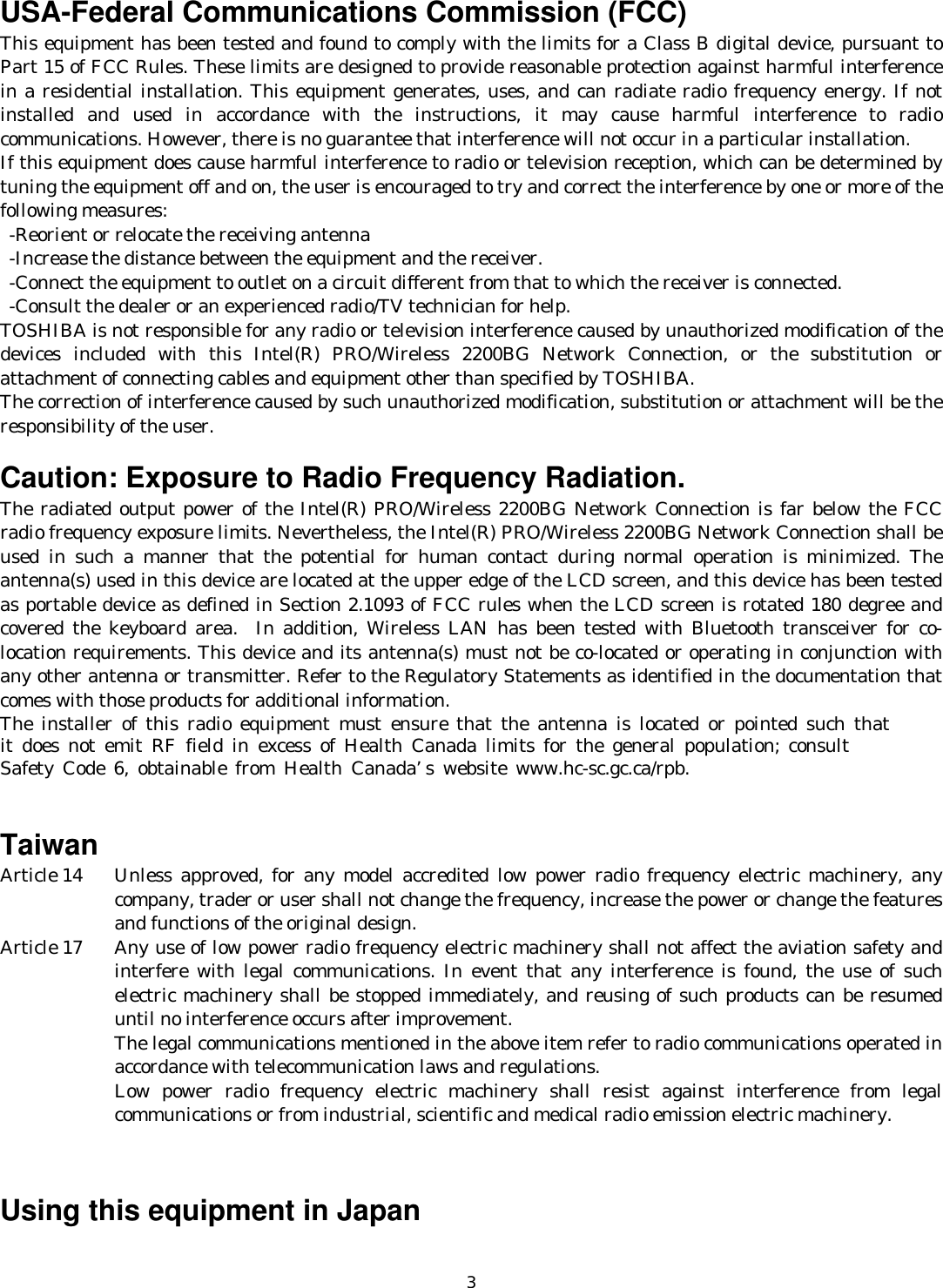   3 USA-Federal Communications Commission (FCC)   This equipment has been tested and found to comply with the limits for a Class B digital device, pursuant to Part 15 of FCC Rules. These limits are designed to provide reasonable protection against harmful interference in a residential installation. This equipment generates, uses, and can radiate radio frequency energy. If not installed and used in accordance with the instructions, it may cause harmful interference to radio communications. However, there is no guarantee that interference will not occur in a particular installation. If this equipment does cause harmful interference to radio or television reception, which can be determined by tuning the equipment off and on, the user is encouraged to try and correct the interference by one or more of the following measures:   -Reorient or relocate the receiving antenna -Increase the distance between the equipment and the receiver. -Connect the equipment to outlet on a circuit different from that to which the receiver is connected. -Consult the dealer or an experienced radio/TV technician for help. TOSHIBA is not responsible for any radio or television interference caused by unauthorized modification of the devices included with this Intel(R) PRO/Wireless 2200BG Network Connection, or the substitution or attachment of connecting cables and equipment other than specified by TOSHIBA. The correction of interference caused by such unauthorized modification, substitution or attachment will be the responsibility of the user.  Caution: Exposure to Radio Frequency Radiation. The radiated output power of the Intel(R) PRO/Wireless 2200BG Network Connection is far below the FCC radio frequency exposure limits. Nevertheless, the Intel(R) PRO/Wireless 2200BG Network Connection shall be used in such a manner that the potential for human contact during normal operation is minimized. The antenna(s) used in this device are located at the upper edge of the LCD screen, and this device has been tested as portable device as defined in Section 2.1093 of FCC rules when the LCD screen is rotated 180 degree and covered the keyboard area.  In addition, Wireless LAN has been tested with Bluetooth transceiver for co-location requirements. This device and its antenna(s) must not be co-located or operating in conjunction with any other antenna or transmitter. Refer to the Regulatory Statements as identified in the documentation that comes with those products for additional information. The installer of this radio equipment must ensure that the antenna is located or pointed such that  it does not emit RF field in excess of Health Canada limits for the general population; consult  Safety Code 6, obtainable from Health Canada’s website www.hc-sc.gc.ca/rpb.   Taiwan Article 14   Unless approved, for any model accredited low power radio frequency electric machinery, any company, trader or user shall not change the frequency, increase the power or change the features and functions of the original design. Article 17   Any use of low power radio frequency electric machinery shall not affect the aviation safety and interfere with legal communications. In event that any interference is found, the use of such electric machinery shall be stopped immediately, and reusing of such products can be resumed until no interference occurs after improvement. The legal communications mentioned in the above item refer to radio communications operated in accordance with telecommunication laws and regulations. Low power radio frequency electric machinery shall resist against interference from legal communications or from industrial, scientific and medical radio emission electric machinery.   Using this equipment in Japan 