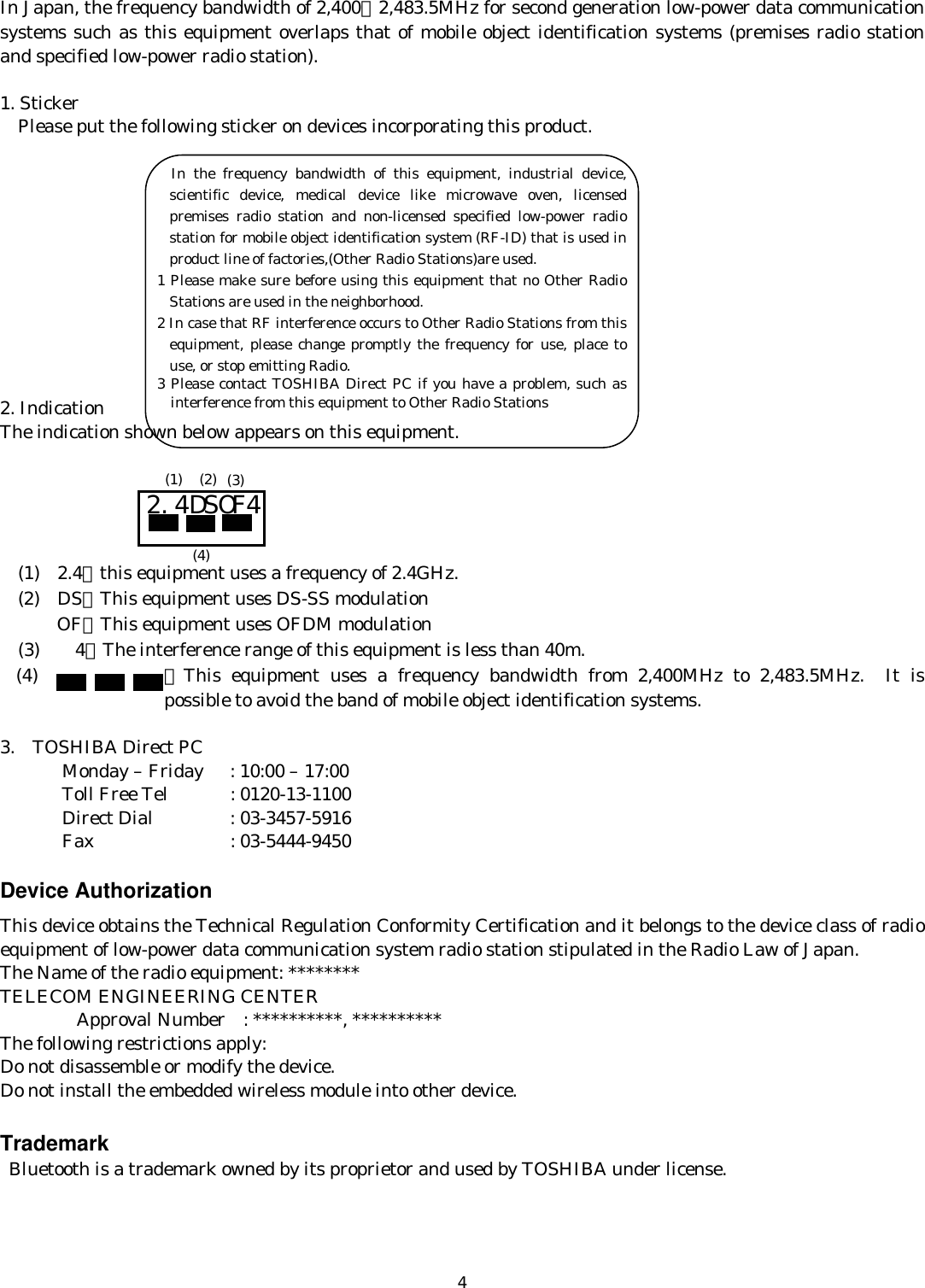   4In Japan, the frequency bandwidth of 2,400∼2,483.5MHz for second generation low-power data communication systems such as this equipment overlaps that of mobile object identification systems (premises radio station and specified low-power radio station).  1. Sticker     Please put the following sticker on devices incorporating this product.            2. Indication The indication shown below appears on this equipment.           (1)  2.4：this equipment uses a frequency of 2.4GHz.   (2)  DS：This equipment uses DS-SS modulation OF：This equipment uses OFDM modulation   (3)    4：The interference range of this equipment is less than 40m. (4) ：This equipment uses a frequency bandwidth from 2,400MHz to 2,483.5MHz. It is possible to avoid the band of mobile object identification systems.  3.  TOSHIBA Direct PC         Monday – Friday  : 10:00 – 17:00        Toll Free Tel  : 0120-13-1100        Direct Dial  : 03-3457-5916        Fax    : 03-5444-9450  Device Authorization This device obtains the Technical Regulation Conformity Certification and it belongs to the device class of radio equipment of low-power data communication system radio station stipulated in the Radio Law of Japan. The Name of the radio equipment: ******** TELECOM ENGINEERING CENTER     Approval Number    : **********, ********** The following restrictions apply: Do not disassemble or modify the device. Do not install the embedded wireless module into other device.  Trademark  Bluetooth is a trademark owned by its proprietor and used by TOSHIBA under license.  2.4DSOF4 (1) (2) (3) (4)        In the frequency bandwidth of this equipment, industrial device, scientific device, medical device like microwave oven, licensed premises radio station and non-licensed specified low-power radio station for mobile object identification system (RF-ID) that is used in product line of factories,(Other Radio Stations)are used. 1 Please make sure before using this equipment that no Other Radio Stations are used in the neighborhood. 2 In case that RF interference occurs to Other Radio Stations from this equipment, please change promptly the frequency for use, place to use, or stop emitting Radio. 3 Please contact TOSHIBA Direct PC if you have a problem, such as interference from this equipment to Other Radio Stations 