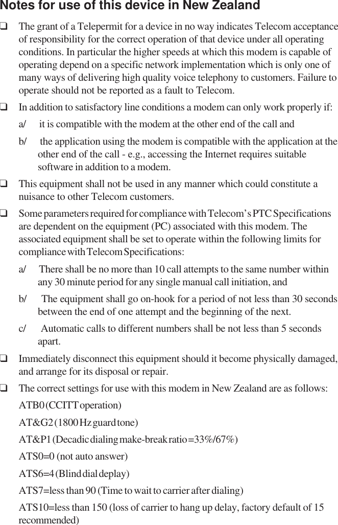 Notes for use of this device in New Zealand❑The grant of a Telepermit for a device in no way indicates Telecom acceptanceof responsibility for the correct operation of that device under all operatingconditions. In particular the higher speeds at which this modem is capable ofoperating depend on a specific network implementation which is only one ofmany ways of delivering high quality voice telephony to customers. Failure tooperate should not be reported as a fault to Telecom.❑In addition to satisfactory line conditions a modem can only work properly if:a/      it is compatible with the modem at the other end of the call andb/      the application using the modem is compatible with the application at theother end of the call - e.g., accessing the Internet requires suitablesoftware in addition to a modem.❑This equipment shall not be used in any manner which could constitute anuisance to other Telecom customers.❑Some parameters required for compliance with Telecom’s PTC Specificationsare dependent on the equipment (PC) associated with this modem. Theassociated equipment shall be set to operate within the following limits forcompliance with Telecom Specifications:a/      There shall be no more than 10 call attempts to the same number withinany 30 minute period for any single manual call initiation, andb/      The equipment shall go on-hook for a period of not less than 30 secondsbetween the end of one attempt and the beginning of the next.c/      Automatic calls to different numbers shall be not less than 5 secondsapart.❑Immediately disconnect this equipment should it become physically damaged,and arrange for its disposal or repair.❑The correct settings for use with this modem in New Zealand are as follows:ATB0 (CCITT operation)AT&amp;G2 (1800 Hz guard tone)AT&amp;P1 (Decadic dialing make-break ratio =33%/67%)ATS0=0 (not auto answer)ATS6=4 (Blind dial deplay)ATS7=less than 90 (Time to wait to carrier after dialing)ATS10=less than 150 (loss of carrier to hang up delay, factory default of 15recommended)