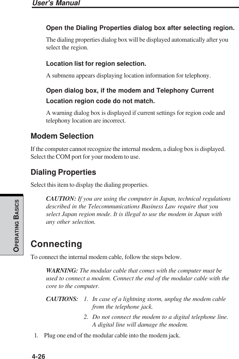 User&apos;s Manual4-26OPERATING BASICSOpen the Dialing Properties dialog box after selecting region.The dialing properties dialog box will be displayed automatically after youselect the region.Location list for region selection.A submenu appears displaying location information for telephony.Open dialog box, if the modem and Telephony CurrentLocation region code do not match.A warning dialog box is displayed if current settings for region code andtelephony location are incorrect.Modem SelectionIf the computer cannot recognize the internal modem, a dialog box is displayed.Select the COM port for your modem to use.Dialing PropertiesSelect this item to display the dialing properties.CAUTION: If you are using the computer in Japan, technical regulationsdescribed in the Telecommunications Business Law require that youselect Japan region mode. It is illegal to use the modem in Japan withany other selection.ConnectingTo connect the internal modem cable, follow the steps below.WARNING: The modular cable that comes with the computer must beused to connect a modem. Connect the end of the modular cable with thecore to the computer.CAUTIONS: 1. In case of a lightning storm, unplug the modem cablefrom the telephone jack.2. Do not connect the modem to a digital telephone line.A digital line will damage the modem.1. Plug one end of the modular cable into the modem jack.