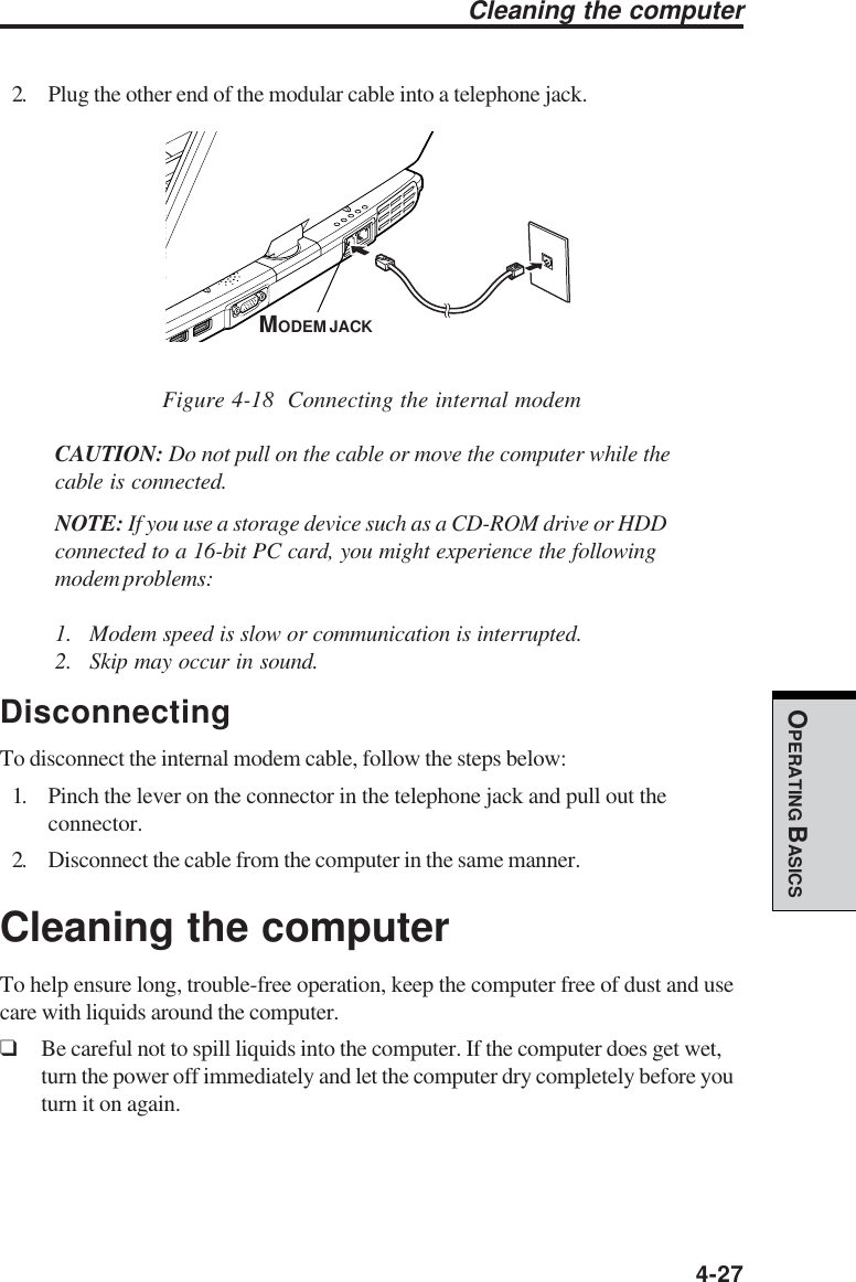  4-27OPERATING BASICS2. Plug the other end of the modular cable into a telephone jack.Figure 4-18  Connecting the internal modemCAUTION: Do not pull on the cable or move the computer while thecable is connected.NOTE: If you use a storage device such as a CD-ROM drive or HDDconnected to a 16-bit PC card, you might experience the followingmodem problems:1. Modem speed is slow or communication is interrupted.2. Skip may occur in sound.DisconnectingTo disconnect the internal modem cable, follow the steps below:1. Pinch the lever on the connector in the telephone jack and pull out theconnector.2. Disconnect the cable from the computer in the same manner.Cleaning the computerTo help ensure long, trouble-free operation, keep the computer free of dust and usecare with liquids around the computer.❑Be careful not to spill liquids into the computer. If the computer does get wet,turn the power off immediately and let the computer dry completely before youturn it on again.Cleaning the computerMODEM JACK