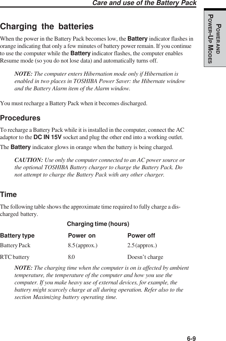   6-9POWER ANDPOWER-UP MODESCharging the batteriesWhen the power in the Battery Pack becomes low, the Battery indicator flashes inorange indicating that only a few minutes of battery power remain. If you continueto use the computer while the Battery indicator flashes, the computer enablesResume mode (so you do not lose data) and automatically turns off.NOTE: The computer enters Hibernation mode only if Hibernation isenabled in two places in TOSHIBA Power Saver: the Hibernate windowand the Battery Alarm item of the Alarm window.You must recharge a Battery Pack when it becomes discharged.ProceduresTo recharge a Battery Pack while it is installed in the computer, connect the ACadaptor to the DC IN 15V socket and plug the other end into a working outlet.The Battery indicator glows in orange when the battery is being charged.CAUTION: Use only the computer connected to an AC power source orthe optional TOSHIBA Battery charger to charge the Battery Pack. Donot attempt to charge the Battery Pack with any other charger.TimeThe following table shows the approximate time required to fully charge a dis-charged battery.Charging time (hours)Battery type Power on Power offBattery Pack 8.5 (approx.) 2.5 (approx.)RTC battery 8.0 Doesn’t chargeNOTE: The charging time when the computer is on is affected by ambienttemperature, the temperature of the computer and how you use thecomputer. If you make heavy use of external devices, for example, thebattery might scarcely charge at all during operation. Refer also to thesection Maximizing battery operating time.Care and use of the Battery Pack