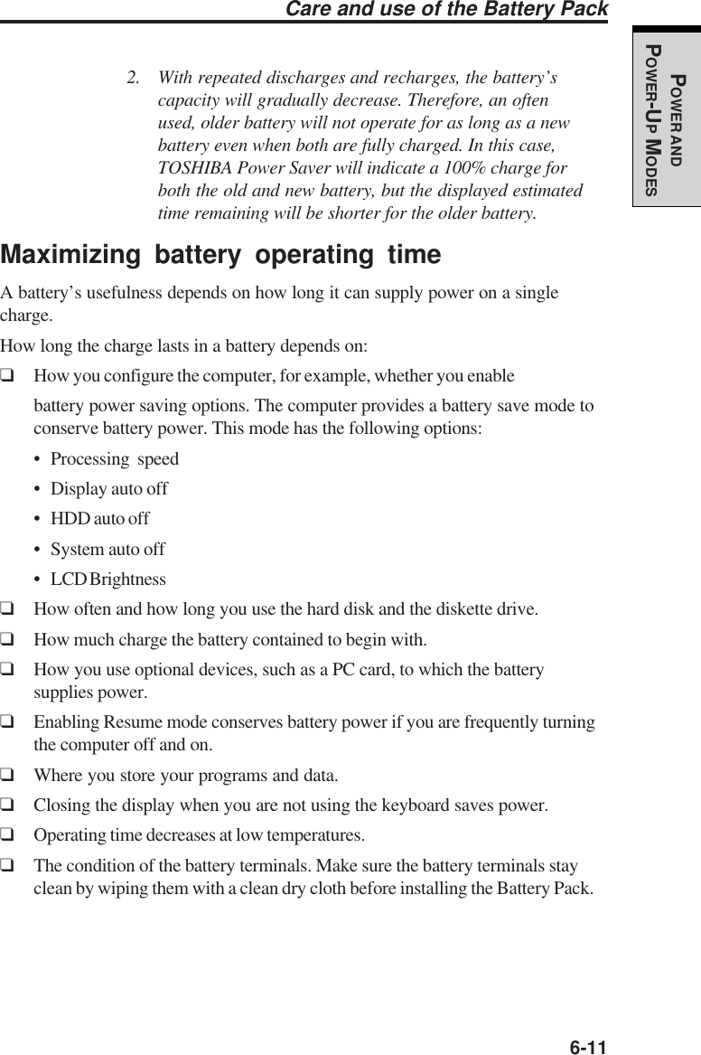   6-11POWER ANDPOWER-UP MODESCare and use of the Battery Pack2. With repeated discharges and recharges, the battery’scapacity will gradually decrease. Therefore, an oftenused, older battery will not operate for as long as a newbattery even when both are fully charged. In this case,TOSHIBA Power Saver will indicate a 100% charge forboth the old and new battery, but the displayed estimatedtime remaining will be shorter for the older battery.Maximizing battery operating timeA battery’s usefulness depends on how long it can supply power on a singlecharge.How long the charge lasts in a battery depends on:❑How you configure the computer, for example, whether you enablebattery power saving options. The computer provides a battery save mode toconserve battery power. This mode has the following options:• Processing speed• Display auto off• HDD auto off• System auto off• LCD Brightness❑How often and how long you use the hard disk and the diskette drive.❑How much charge the battery contained to begin with.❑How you use optional devices, such as a PC card, to which the batterysupplies power.❑Enabling Resume mode conserves battery power if you are frequently turningthe computer off and on.❑Where you store your programs and data.❑Closing the display when you are not using the keyboard saves power.❑Operating time decreases at low temperatures.❑The condition of the battery terminals. Make sure the battery terminals stayclean by wiping them with a clean dry cloth before installing the Battery Pack.