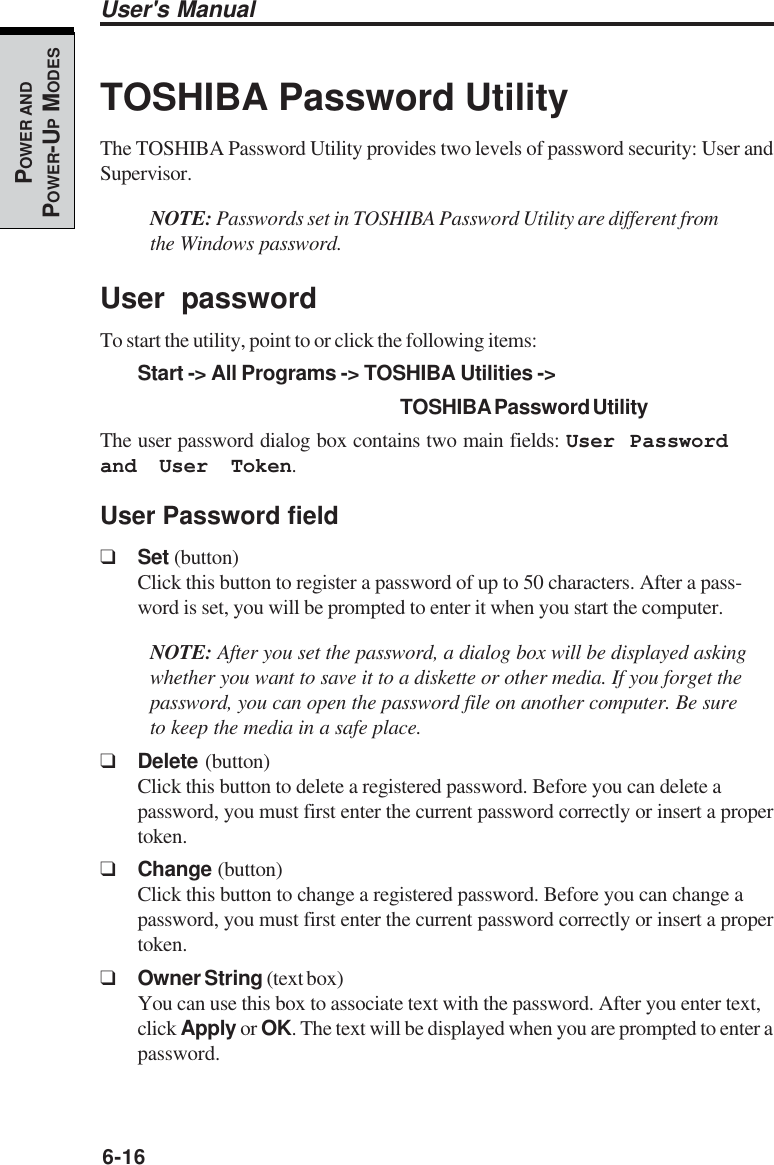 6-16User&apos;s ManualPOWER ANDPOWER-UP MODESTOSHIBA Password UtilityThe TOSHIBA Password Utility provides two levels of password security: User andSupervisor.NOTE: Passwords set in TOSHIBA Password Utility are different fromthe Windows password.User passwordTo start the utility, point to or click the following items:Start -&gt; All Programs -&gt; TOSHIBA Utilities -&gt;TOSHIBA Password UtilityThe user password dialog box contains two main fields: User Passwordand User Token.User Password field❑Set (button)Click this button to register a password of up to 50 characters. After a pass-word is set, you will be prompted to enter it when you start the computer.NOTE: After you set the password, a dialog box will be displayed askingwhether you want to save it to a diskette or other media. If you forget thepassword, you can open the password file on another computer. Be sureto keep the media in a safe place.❑Delete (button)Click this button to delete a registered password. Before you can delete apassword, you must first enter the current password correctly or insert a propertoken.❑Change (button)Click this button to change a registered password. Before you can change apassword, you must first enter the current password correctly or insert a propertoken.❑Owner String (text box)You can use this box to associate text with the password. After you enter text,click Apply or OK. The text will be displayed when you are prompted to enter apassword.