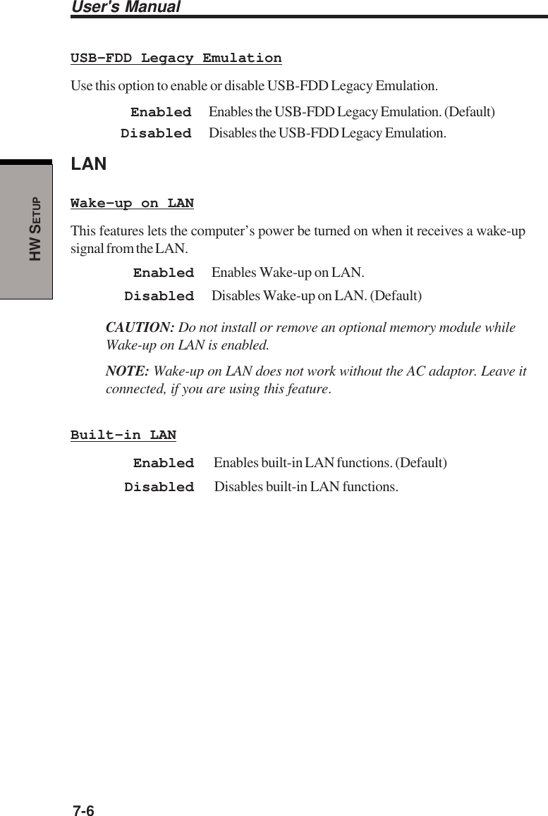 User&apos;s Manual7-6HW SETUPUSB-FDD Legacy EmulationUse this option to enable or disable USB-FDD Legacy Emulation.Enabled Enables the USB-FDD Legacy Emulation. (Default)Disabled Disables the USB-FDD Legacy Emulation.LANWake-up on LANThis features lets the computer’s power be turned on when it receives a wake-upsignal from the LAN.Enabled Enables Wake-up on LAN.Disabled Disables Wake-up on LAN. (Default)CAUTION: Do not install or remove an optional memory module whileWake-up on LAN is enabled.NOTE: Wake-up on LAN does not work without the AC adaptor. Leave itconnected, if you are using this feature.Built-in LANEnabled  Enables built-in LAN functions. (Default)Disabled  Disables built-in LAN functions.