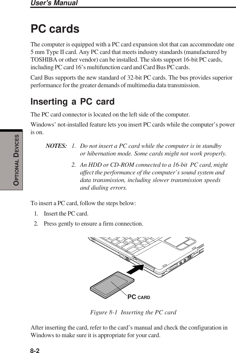 8-2User&apos;s ManualOPTIONAL DEVICESPC cardsThe computer is equipped with a PC card expansion slot that can accommodate one5 mm Type II card. Any PC card that meets industry standards (manufactured byTOSHIBA or other vendor) can be installed. The slots support 16-bit PC cards,including PC card 16’s multifunction card and Card Bus PC cards.Card Bus supports the new standard of 32-bit PC cards. The bus provides superiorperformance for the greater demands of multimedia data transmission.Inserting a PC cardThe PC card connector is located on the left side of the computer.Windows’ not-installed feature lets you insert PC cards while the computer’s poweris on.NOTES: 1. Do not insert a PC card while the computer is in standbyor hibernation mode. Some cards might not work properly.2. An HDD or CD-ROM connected to a 16-bit  PC card, mightaffect the performance of the computer’s sound system anddata transmission, including slower transmission speedsand dialing errors.To insert a PC card, follow the steps below:1. Insert the PC card.2. Press gently to ensure a firm connection.Figure 8-1  Inserting the PC cardAfter inserting the card, refer to the card’s manual and check the configuration inWindows to make sure it is appropriate for your card.PC CARD