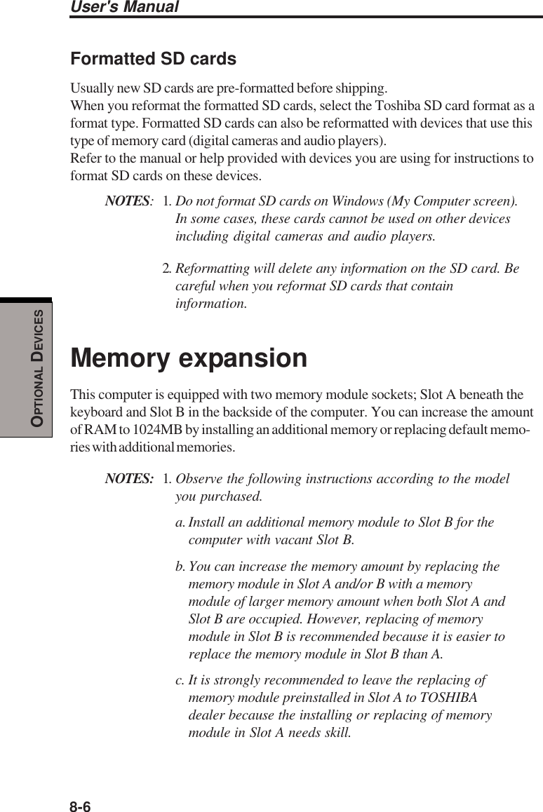 8-6User&apos;s ManualOPTIONAL DEVICESFormatted SD cardsUsually new SD cards are pre-formatted before shipping.When you reformat the formatted SD cards, select the Toshiba SD card format as aformat type. Formatted SD cards can also be reformatted with devices that use thistype of memory card (digital cameras and audio players).Refer to the manual or help provided with devices you are using for instructions toformat SD cards on these devices.NOTES:1. Do not format SD cards on Windows (My Computer screen).In some cases, these cards cannot be used on other devicesincluding digital cameras and audio players.2. Reformatting will delete any information on the SD card. Becareful when you reformat SD cards that contain information.Memory expansionThis computer is equipped with two memory module sockets; Slot A beneath thekeyboard and Slot B in the backside of the computer. You can increase the amountof RAM to 1024MB by installing an additional memory or replacing default memo-ries with additional memories.NOTES: 1. Observe the following instructions according to the modelyou purchased.a. Install an additional memory module to Slot B for thecomputer with vacant Slot B.b. You can increase the memory amount by replacing thememory module in Slot A and/or B with a memorymodule of larger memory amount when both Slot A andSlot B are occupied. However, replacing of memorymodule in Slot B is recommended because it is easier toreplace the memory module in Slot B than A.c. It is strongly recommended to leave the replacing ofmemory module preinstalled in Slot A to TOSHIBAdealer because the installing or replacing of memorymodule in Slot A needs skill.