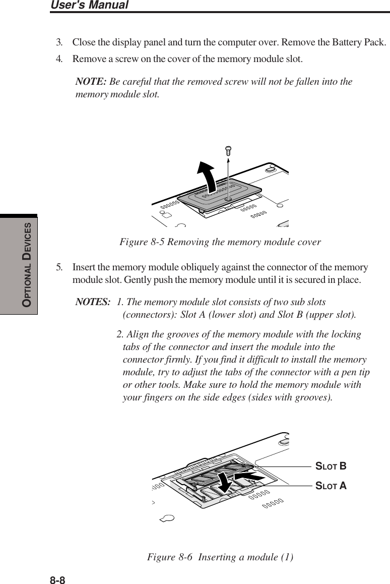 8-8User&apos;s ManualOPTIONAL DEVICES3. Close the display panel and turn the computer over. Remove the Battery Pack.4. Remove a screw on the cover of the memory module slot.NOTE: Be careful that the removed screw will not be fallen into thememory module slot.Figure 8-5 Removing the memory module cover5. Insert the memory module obliquely against the connector of the memorymodule slot. Gently push the memory module until it is secured in place.NOTES: 1. The memory module slot consists of two sub slots(connectors): Slot A (lower slot) and Slot B (upper slot).2. Align the grooves of the memory module with the lockingtabs of the connector and insert the module into theconnector firmly. If you find it difficult to install the memorymodule, try to adjust the tabs of the connector with a pen tipor other tools. Make sure to hold the memory module withyour fingers on the side edges (sides with grooves).Figure 8-6  Inserting a module (1)SLOT ASLOT B