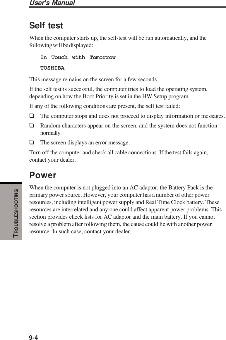 User&apos;s Manual9-4TROUBLESHOOTINGSelf testWhen the computer starts up, the self-test will be run automatically, and thefollowing will be displayed:In Touch with TomorrowTOSHIBAThis message remains on the screen for a few seconds.If the self test is successful, the computer tries to load the operating system,depending on how the Boot Priority is set in the HW Setup program.If any of the following conditions are present, the self test failed:❑The computer stops and does not proceed to display information or messages.❑Random characters appear on the screen, and the system does not functionnormally.❑The screen displays an error message.Turn off the computer and check all cable connections. If the test fails again,contact your dealer.PowerWhen the computer is not plugged into an AC adaptor, the Battery Pack is theprimary power source. However, your computer has a number of other powerresources, including intelligent power supply and Real Time Clock battery. Theseresources are interrelated and any one could affect apparent power problems. Thissection provides check lists for AC adaptor and the main battery. If you cannotresolve a problem after following them, the cause could lie with another powerresource. In such case, contact your dealer.