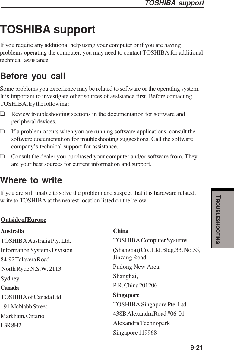   9-21TROUBLESHOOTINGTOSHIBA supportTOSHIBA supportIf you require any additional help using your computer or if you are havingproblems operating the computer, you may need to contact TOSHIBA for additionaltechnical assistance.Before you callSome problems you experience may be related to software or the operating system.It is important to investigate other sources of assistance first. Before contactingTOSHIBA, try the following:❑Review troubleshooting sections in the documentation for software andperipheral devices.❑If a problem occurs when you are running software applications, consult thesoftware documentation for troubleshooting suggestions. Call the softwarecompany’s technical support for assistance.❑Consult the dealer you purchased your computer and/or software from. Theyare your best sources for current information and support.Where to writeIf you are still unable to solve the problem and suspect that it is hardware related,write to TOSHIBA at the nearest location listed on the below.Outside of EuropeAustraliaTOSHIBA Australia Pty. Ltd.Information Systems Division84-92 Talavera Road North Ryde N.S.W. 2113SydneyCanadaTOSHIBA of Canada Ltd.191 McNabb Street,Markham, OntarioL3R 8H2ChinaTOSHIBA Computer Systems(Shanghai) Co., Ltd.Bldg.33, No.35,Jinzang Road,Pudong New Area,Shanghai,P.R. China 201206SingaporeTOSHIBA Singapore Pte. Ltd.438B Alexandra Road #06-01Alexandra TechnoparkSingapore 119968