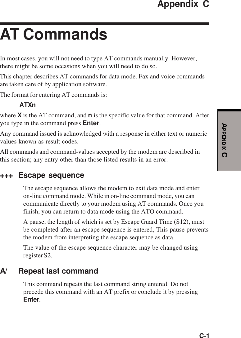 C-1APPENDIX CAppendix CAT CommandsIn most cases, you will not need to type AT commands manually. However,there might be some occasions when you will need to do so.This chapter describes AT commands for data mode. Fax and voice commandsare taken care of by application software.The format for entering AT commands is:ATXnwhere X is the AT command, and n is the specific value for that command. Afteryou type in the command press Enter.Any command issued is acknowledged with a response in either text or numericvalues known as result codes.All commands and command-values accepted by the modem are described inthis section; any entry other than those listed results in an error.+++ Escape sequenceThe escape sequence allows the modem to exit data mode and enteron-line command mode. While in on-line command mode, you cancommunicate directly to your modem using AT commands. Once youfinish, you can return to data mode using the ATO command.A pause, the length of which is set by Escape Guard Time (S12), mustbe completed after an escape sequence is entered, This pause preventsthe modem from interpreting the escape sequence as data.The value of the escape sequence character may be changed usingregister S2.A/ Repeat last commandThis command repeats the last command string entered. Do notprecede this command with an AT prefix or conclude it by pressingEnter.