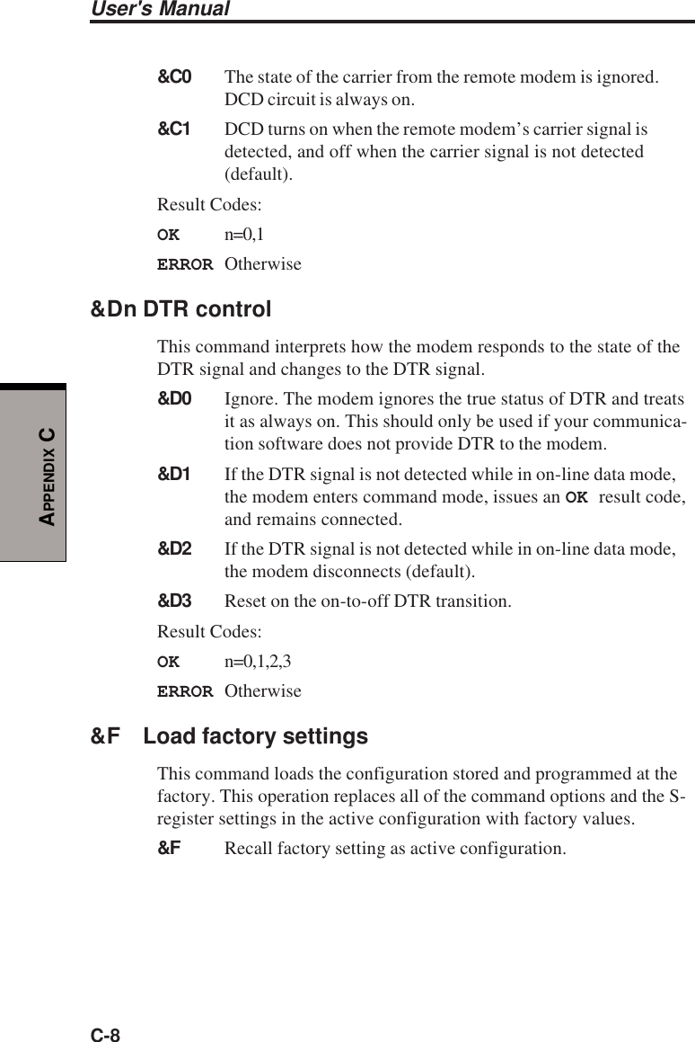 User&apos;s ManualC-8APPENDIX C&amp;C0 The state of the carrier from the remote modem is ignored.DCD circuit is always on.&amp;C1 DCD turns on when the remote modem’s carrier signal isdetected, and off when the carrier signal is not detected(default).Result Codes:OK n=0,1ERROR Otherwise&amp;Dn DTR controlThis command interprets how the modem responds to the state of theDTR signal and changes to the DTR signal.&amp;D0 Ignore. The modem ignores the true status of DTR and treatsit as always on. This should only be used if your communica-tion software does not provide DTR to the modem.&amp;D1 If the DTR signal is not detected while in on-line data mode,the modem enters command mode, issues an OK result code,and remains connected.&amp;D2 If the DTR signal is not detected while in on-line data mode,the modem disconnects (default).&amp;D3 Reset on the on-to-off DTR transition.Result Codes:OK n=0,1,2,3ERROR Otherwise&amp;F Load factory settingsThis command loads the configuration stored and programmed at thefactory. This operation replaces all of the command options and the S-register settings in the active configuration with factory values.&amp;F Recall factory setting as active configuration.