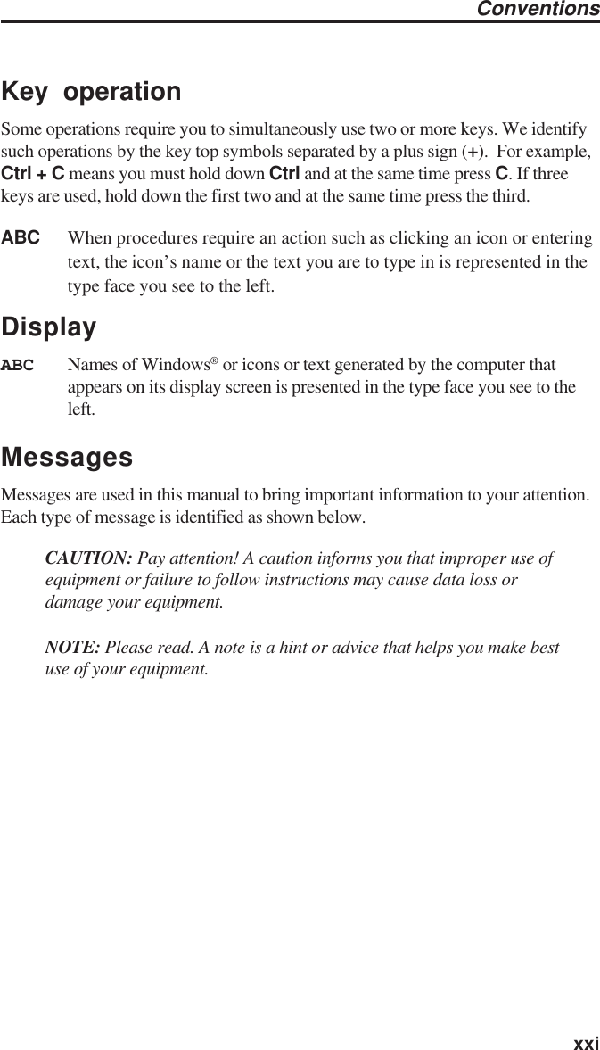   xxiKey operationSome operations require you to simultaneously use two or more keys. We identifysuch operations by the key top symbols separated by a plus sign (+).  For example,Ctrl + C means you must hold down Ctrl and at the same time press C. If threekeys are used, hold down the first two and at the same time press the third.ABC When procedures require an action such as clicking an icon or enteringtext, the icon’s name or the text you are to type in is represented in thetype face you see to the left.DisplayABC Names of Windows® or icons or text generated by the computer thatappears on its display screen is presented in the type face you see to theleft.MessagesMessages are used in this manual to bring important information to your attention.Each type of message is identified as shown below.CAUTION: Pay attention! A caution informs you that improper use ofequipment or failure to follow instructions may cause data loss ordamage your equipment.NOTE: Please read. A note is a hint or advice that helps you make bestuse of your equipment.Conventions