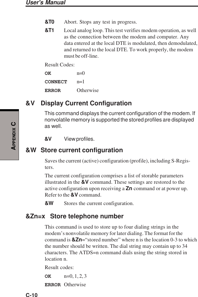 User&apos;s ManualC-10APPENDIX C&amp;T0 Abort. Stops any test in progress.&amp;T1 Local analog loop. This test verifies modem operation, as wellas the connection between the modem and computer. Anydata entered at the local DTE is modulated, then demodulated,and returned to the local DTE. To work properly, the modemmust be off-line.Result Codes:OK n=0CONNECT n=1ERROR Otherwise&amp;V Display Current ConfigurationThis command displays the current configuration of the modem. Ifnonvolatile memory is supported the stored profiles are displayedas well.&amp;V View profiles.&amp;W Store current configurationSaves the current (active) configuration (profile), including S-Regis-ters.The current configuration comprises a list of storable parametersillustrated in the &amp;V command. These settings are restored to theactive configuration upon receiving a Zn command or at power up.Refer to the &amp;V command.&amp;W Stores the current configuration.&amp;Zn=x Store telephone numberThis command is used to store up to four dialing strings in themodem’s nonvolatile memory for later dialing. The format for thecommand is &amp;Zn=“stored number” where n is the location 0-3 to whichthe number should be written. The dial string may contain up to 34characters. The ATDS=n command dials using the string stored inlocation n.Result codes:OK n=0, 1, 2, 3ERROR Otherwise