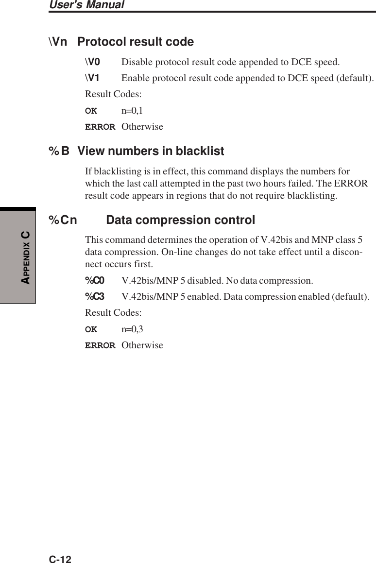 User&apos;s ManualC-12APPENDIX C\Vn Protocol result code\V0 Disable protocol result code appended to DCE speed.\V1 Enable protocol result code appended to DCE speed (default).Result Codes:OK n=0,1ERROR Otherwise%B View numbers in blacklistIf blacklisting is in effect, this command displays the numbers forwhich the last call attempted in the past two hours failed. The ERRORresult code appears in regions that do not require blacklisting.%Cn Data compression controlThis command determines the operation of V.42bis and MNP class 5data compression. On-line changes do not take effect until a discon-nect occurs first.%C0 V.42bis/MNP 5 disabled. No data compression.%C3 V.42bis/MNP 5 enabled. Data compression enabled (default).Result Codes:OK n=0,3ERROR Otherwise