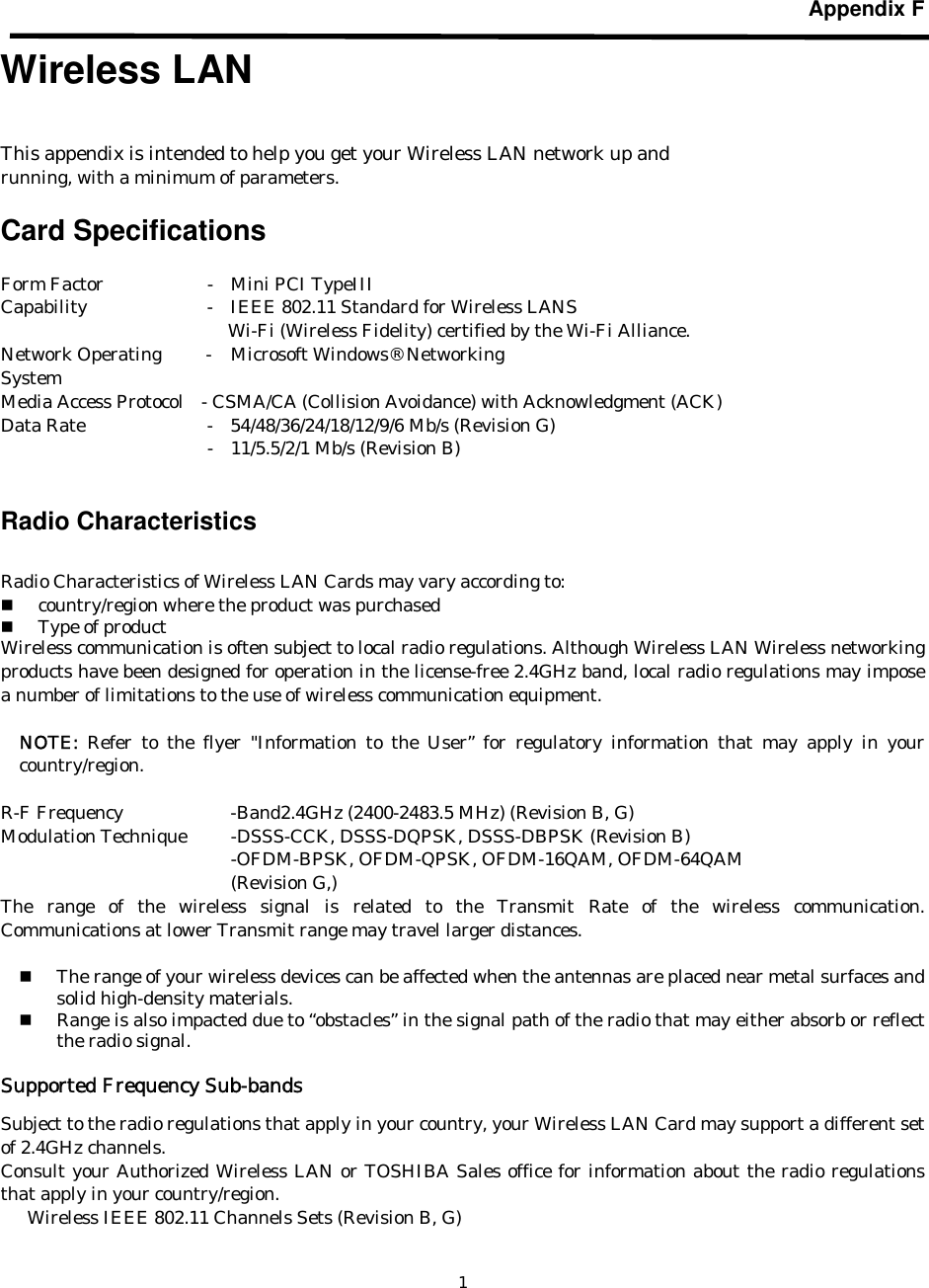   1Appendix F  Wireless LAN    This appendix is intended to help you get your Wireless LAN network up and running, with a minimum of parameters.  Card Specifications    Form Factor        -  Mini PCI TypeIII Capability        -  IEEE 802.11 Standard for Wireless LANS  Wi-Fi (Wireless Fidelity) certified by the Wi-Fi Alliance. Network Operating     -  Microsoft Windows® Networking System Media Access Protocol   - CSMA/CA (Collision Avoidance) with Acknowledgment (ACK) Data Rate        -  54/48/36/24/18/12/9/6 Mb/s (Revision G)           -  11/5.5/2/1 Mb/s (Revision B)        Radio Characteristics  Radio Characteristics of Wireless LAN Cards may vary according to:  country/region where the product was purchased  Type of product Wireless communication is often subject to local radio regulations. Although Wireless LAN Wireless networking products have been designed for operation in the license-free 2.4GHz band, local radio regulations may impose a number of limitations to the use of wireless communication equipment.    NOTE:  Refer to the flyer &quot;Information to the User” for regulatory information that may apply in your country/region.  R-F Frequency      -Band2.4GHz (2400-2483.5 MHz) (Revision B, G)       Modulation Technique  -DSSS-CCK, DSSS-DQPSK, DSSS-DBPSK (Revision B)    -OFDM-BPSK, OFDM-QPSK, OFDM-16QAM, OFDM-64QAM    (Revision G,) The range of the wireless signal is related to the Transmit Rate of the wireless communication. Communications at lower Transmit range may travel larger distances.   The range of your wireless devices can be affected when the antennas are placed near metal surfaces and solid high-density materials.  Range is also impacted due to “obstacles” in the signal path of the radio that may either absorb or reflect the radio signal.  Supported Frequency Sub-bands  Subject to the radio regulations that apply in your country, your Wireless LAN Card may support a different set of 2.4GHz channels.   Consult your Authorized Wireless LAN or TOSHIBA Sales office for information about the radio regulations that apply in your country/region.       Wireless IEEE 802.11 Channels Sets (Revision B, G)  