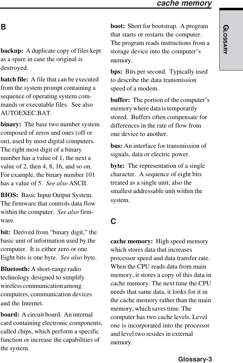 GLOSSARY  Glossary-3Bbackup:  A duplicate copy of files keptas a spare in case the original isdestroyed.batch file:  A file that can be executedfrom the system prompt containing asequence of operating system com-mands or executable files.  See alsoAUTOEXEC.BAT.binary:  The base two number systemcomposed of zeros and ones (off oron), used by most digital computers.The right most digit of a binarynumber has a value of 1, the next avalue of 2, then 4, 8, 16, and so on.For example, the binary number 101has a value of 5.  See also ASCII.BIOS:  Basic Input Output System.The firmware that controls data flowwithin the computer.  See also firm-ware.bit:  Derived from “binary digit,” thebasic unit of information used by thecomputer.  It is either zero or one.Eight bits is one byte.  See also byte.Bluetooth: A short-range radiotechnology designed to simplifywireless communication amongcomputers, communication devicesand the Internet.board:  A circuit board.  An internalcard containing electronic components,called chips, which perform a specificfunction or increase the capabilities ofthe system.boot:  Short for bootstrap.  A programthat starts or restarts the computer.The program reads instructions from astorage device into the computer’smemory.bps:  Bits per second.  Typically usedto describe the data transmissionspeed of a modem.buffer:  The portion of the computer’smemory where data is temporarilystored.  Buffers often compensate fordifferences in the rate of flow fromone device to another.bus: An interface for transmission ofsignals, data or electric power.byte:  The representation of a singlecharacter.  A sequence of eight bitstreated as a single unit; also thesmallest addressable unit within thesystem.Ccache memory:  High speed memorywhich stores data that increasesprocessor speed and data transfer rate.When the CPU reads data from mainmemory, it stores a copy of this data incache memory. The next time the CPUneeds that same data, it looks for it inthe cache memory rather than the mainmemory, which saves time. Thecomputer has two cache levels. Levelone is incorporated into the processorand level two resides in externalmemory.cache memory