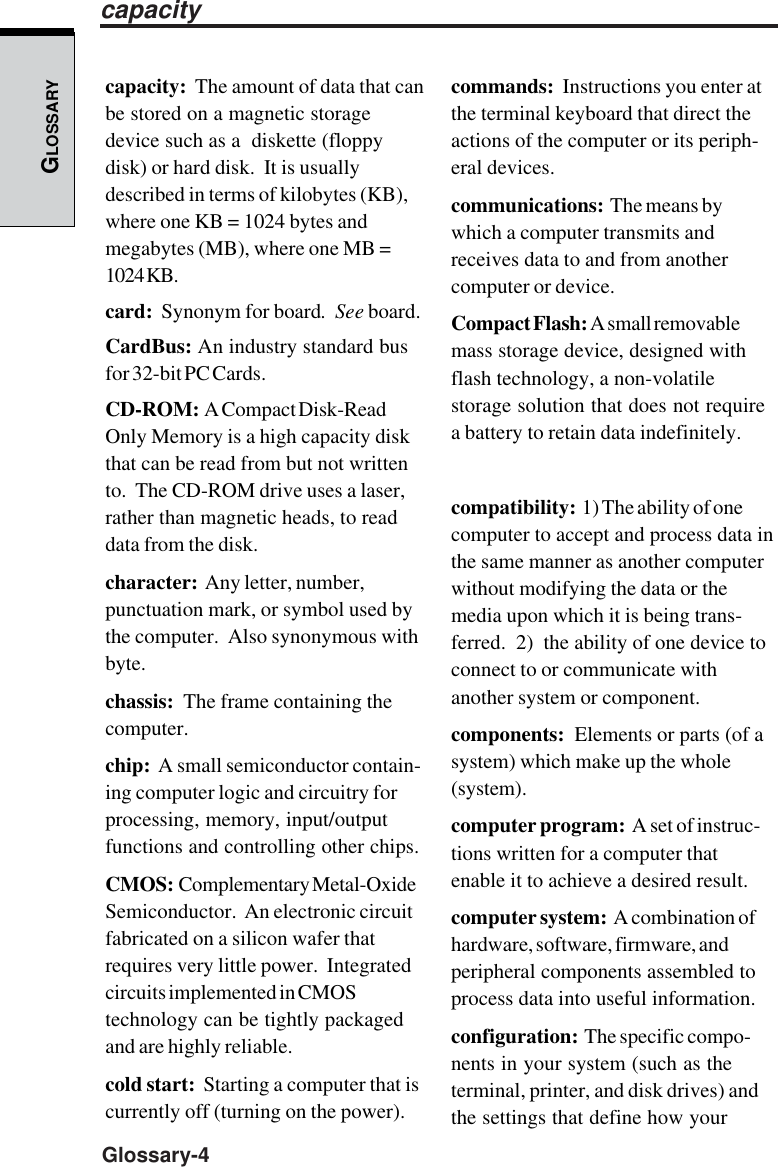 GLOSSARYGlossary-4capacity:  The amount of data that canbe stored on a magnetic storagedevice such as a  diskette (floppydisk) or hard disk.  It is usuallydescribed in terms of kilobytes (KB),where one KB = 1024 bytes andmegabytes (MB), where one MB =1024 KB.card:  Synonym for board.  See board.CardBus: An industry standard busfor 32-bit PC Cards.CD-ROM:  A Compact Disk-ReadOnly Memory is a high capacity diskthat can be read from but not writtento.  The CD-ROM drive uses a laser,rather than magnetic heads, to readdata from the disk.character:  Any letter, number,punctuation mark, or symbol used bythe computer.  Also synonymous withbyte.chassis:  The frame containing thecomputer.chip:  A small semiconductor contain-ing computer logic and circuitry forprocessing, memory, input/outputfunctions and controlling other chips.CMOS:  Complementary Metal-OxideSemiconductor.  An electronic circuitfabricated on a silicon wafer thatrequires very little power.  Integratedcircuits implemented in CMOStechnology can be tightly packagedand are highly reliable.cold start:  Starting a computer that iscurrently off (turning on the power).commands:  Instructions you enter atthe terminal keyboard that direct theactions of the computer or its periph-eral devices.communications:  The means bywhich a computer transmits andreceives data to and from anothercomputer or device.Compact Flash: A small removablemass storage device, designed withflash technology, a non-volatilestorage solution that does not requirea battery to retain data indefinitely.compatibility:  1) The ability of onecomputer to accept and process data inthe same manner as another computerwithout modifying the data or themedia upon which it is being trans-ferred.  2)  the ability of one device toconnect to or communicate withanother system or component.components:  Elements or parts (of asystem) which make up the whole(system).computer program:  A set of instruc-tions written for a computer thatenable it to achieve a desired result.computer system:  A combination ofhardware, software, firmware, andperipheral components assembled toprocess data into useful information.configuration:  The specific compo-nents in your system (such as theterminal, printer, and disk drives) andthe settings that define how yourcapacity