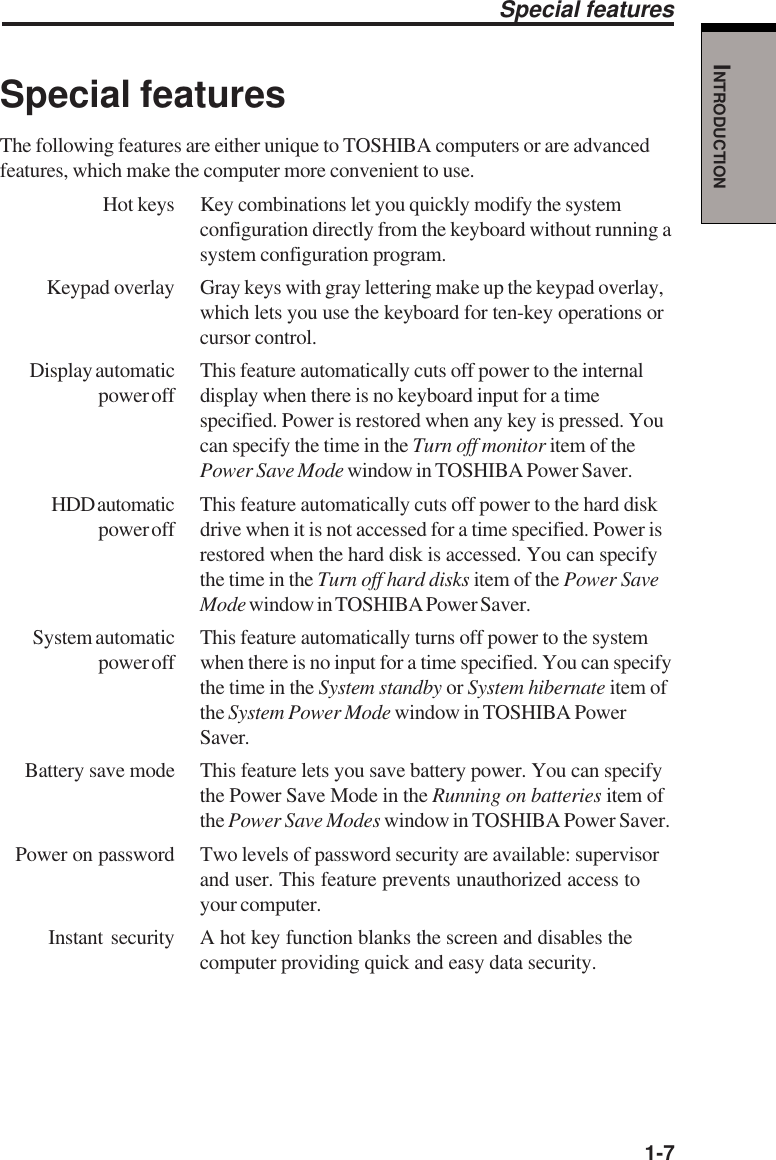   1-7INTRODUCTIONSpecial featuresThe following features are either unique to TOSHIBA computers or are advancedfeatures, which make the computer more convenient to use.Hot keys Key combinations let you quickly modify the systemconfiguration directly from the keyboard without running asystem configuration program.Keypad overlay Gray keys with gray lettering make up the keypad overlay,which lets you use the keyboard for ten-key operations orcursor control.Display automatic This feature automatically cuts off power to the internalpower off display when there is no keyboard input for a timespecified. Power is restored when any key is pressed. Youcan specify the time in the Turn off monitor item of thePower Save Mode window in TOSHIBA Power Saver.HDD automatic This feature automatically cuts off power to the hard diskpower off drive when it is not accessed for a time specified. Power isrestored when the hard disk is accessed. You can specifythe time in the Turn off hard disks item of the Power SaveMode window in TOSHIBA Power Saver.System automatic This feature automatically turns off power to the systempower off when there is no input for a time specified. You can specifythe time in the System standby or System hibernate item ofthe System Power Mode window in TOSHIBA PowerSaver.Battery save mode This feature lets you save battery power. You can specifythe Power Save Mode in the Running on batteries item ofthe Power Save Modes window in TOSHIBA Power Saver.Power on password Two levels of password security are available: supervisorand user. This feature prevents unauthorized access toyour computer.Instant security A hot key function blanks the screen and disables thecomputer providing quick and easy data security.Special features