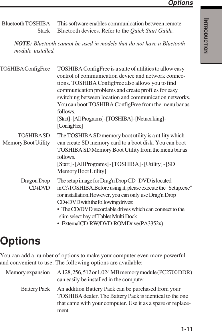   1-11INTRODUCTIONBluetooth TOSHIBA This  software  enables communication between remoteStack Bluetooth devices. Refer to the Quick Start Guide.NOTE: Bluetooth cannot be used in models that do not have a Bluetoothmodule installed.TOSHIBAConfigFree TOSHIBA ConfigFree is a suite of utilities to allow easycontrol of communication device and network connec-tions. TOSHIBA ConfigFree also allows you to findcommunication problems and create profiles for easyswitching between location and communication networks.You can boot TOSHIBA ConfigFree from the menu bar asfollows.[Start] - [All  Programs] - [TOSHIBA] - [Netnor king] -[ConfigFree]TOSHIBA SD The TOSHIBA SD memory boot utility is a utility whichMemory Boot Utility can create SD memory card to a boot disk. You can bootTOSHIBA SD Memory Boot Utility from the menu bar asfollows.[Start] - [All Programs] - [TOSHIBA] - [Utility] - [SDMemory Boot Utility]Dragon Drop The setup image for Drag&apos;n Drop CD+DVD is locatedCD+DVD in C:\TOSHIBA.Before using it, please execute the &quot;Setup.exe&quot;for installation.However, you can only use Drag&apos;n DropCD+DVD with the following drives:•  The CD/DVD recordable drives which can connect to the  slim select bay of Tablet Multi Dock•      External CD-RW/DVD-ROM Drive (PA3352x)OptionsYou can add a number of options to make your computer even more powerfuland convenient to use. The following options are available:Memory expansion A 128, 256, 512 or 1,024 MB memory module (PC2700 DDR)can easily be installed in the computer.Battery Pack An addition Battery Pack can be purchased from yourTOSHIBA dealer. The Battery Pack is identical to the onethat came with your computer. Use it as a spare or replace-ment.Options