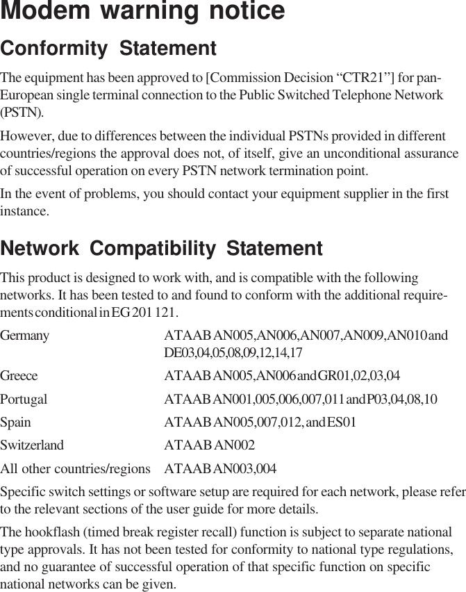 Modem warning noticeConformity StatementThe equipment has been approved to [Commission Decision “CTR21”] for pan-European single terminal connection to the Public Switched Telephone Network(PSTN).However, due to differences between the individual PSTNs provided in differentcountries/regions the approval does not, of itself, give an unconditional assuranceof successful operation on every PSTN network termination point.In the event of problems, you should contact your equipment supplier in the firstinstance.Network Compatibility StatementThis product is designed to work with, and is compatible with the followingnetworks. It has been tested to and found to conform with the additional require-ments conditional in EG 201 121.Germany ATAAB AN005,AN006,AN007,AN009,AN010 andDE03,04,05,08,09,12,14,17Greece ATAAB AN005,AN006 and GR01,02,03,04Portugal ATAAB AN001,005,006,007,011 and P03,04,08,10Spain ATAAB AN005,007,012, and ES01Switzerland ATAAB AN002All other countries/regions ATAAB AN003,004Specific switch settings or software setup are required for each network, please referto the relevant sections of the user guide for more details.The hookflash (timed break register recall) function is subject to separate nationaltype approvals. It has not been tested for conformity to national type regulations,and no guarantee of successful operation of that specific function on specificnational networks can be given.