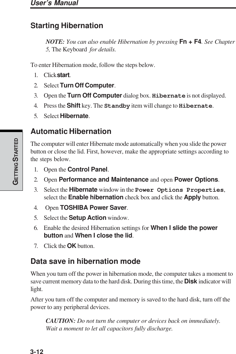 3-12User’s ManualGETTING S TARTEDStarting HibernationNOTE: You can also enable Hibernation by pressing Fn + F4. See Chapter5, The Keyboard  for details.To enter Hibernation mode, follow the steps below.1. Click start.2. Select Turn Off Computer.3. Open the Turn Off Computer dialog box. Hibernate is not displayed.4. Press the Shift key. The Standby item will change to Hibernate.5. Select Hibernate.Automatic HibernationThe computer will enter Hibernate mode automatically when you slide the powerbutton or close the lid. First, however, make the appropriate settings according tothe steps below.1. Open the Control Panel.2. Open Performance and Maintenance and open Power Options.3. Select the Hibernate window in the Power Options Properties,select the Enable hibernation check box and click the Apply button.4.  Open TOSHIBA Power Saver.5. Select the Setup Action window.6. Enable the desired Hibernation settings for When I slide the powerbutton and When I close the lid.7. Click the OK button.Data save in hibernation modeWhen you turn off the power in hibernation mode, the computer takes a moment tosave current memory data to the hard disk. During this time, the Disk indicator willlight.After you turn off the computer and memory is saved to the hard disk, turn off thepower to any peripheral devices.CAUTION: Do not turn the computer or devices back on immediately.Wait a moment to let all capacitors fully discharge.