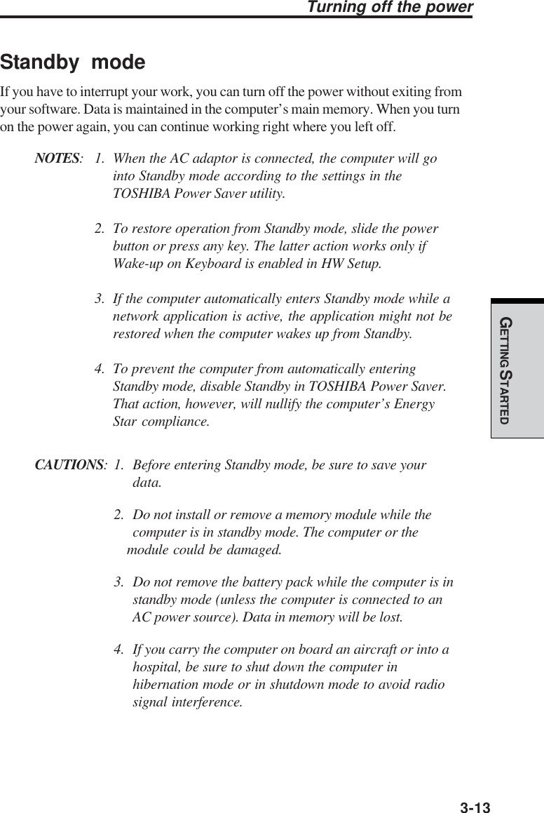 GETTING STARTED3-13Turning off the powerStandby modeIf you have to interrupt your work, you can turn off the power without exiting fromyour software. Data is maintained in the computer’s main memory. When you turnon the power again, you can continue working right where you left off.NOTES: 1. When the AC adaptor is connected, the computer will gointo Standby mode according to the settings in theTOSHIBA Power Saver utility.2. To restore operation from Standby mode, slide the powerbutton or press any key. The latter action works only ifWake-up on Keyboard is enabled in HW Setup.3. If the computer automatically enters Standby mode while anetwork application is active, the application might not berestored when the computer wakes up from Standby.4. To prevent the computer from automatically enteringStandby mode, disable Standby in TOSHIBA Power Saver.That action, however, will nullify the computer’s EnergyStar compliance.CAUTIONS: 1. Before entering Standby mode, be sure to save yourdata.2. Do not install or remove a memory module while thecomputer is in standby mode. The computer or themodule could be damaged.3. Do not remove the battery pack while the computer is instandby mode (unless the computer is connected to anAC power source). Data in memory will be lost.4. If you carry the computer on board an aircraft or into ahospital, be sure to shut down the computer inhibernation mode or in shutdown mode to avoid radiosignal interference.