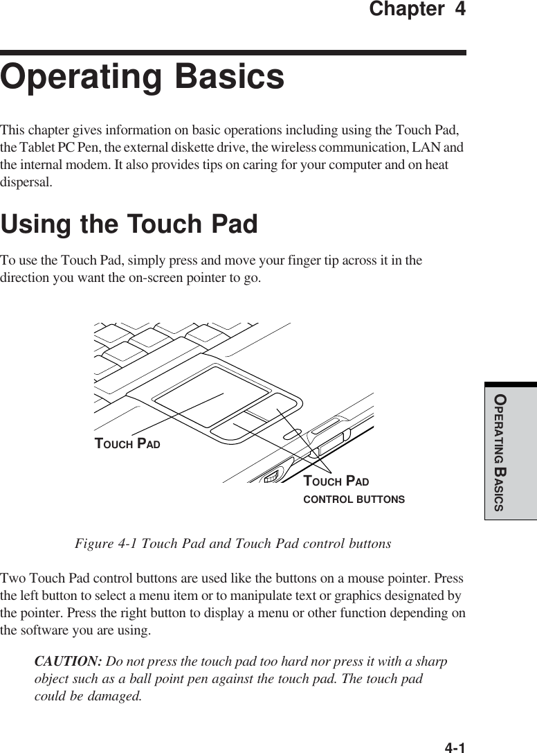  4-1OPERATING BASICSChapter 4Operating BasicsThis chapter gives information on basic operations including using the Touch Pad,the Tablet PC Pen, the external diskette drive, the wireless communication, LAN andthe internal modem. It also provides tips on caring for your computer and on heatdispersal.Using the Touch PadTo use the Touch Pad, simply press and move your finger tip across it in thedirection you want the on-screen pointer to go.Figure 4-1 Touch Pad and Touch Pad control buttonsTwo Touch Pad control buttons are used like the buttons on a mouse pointer. Pressthe left button to select a menu item or to manipulate text or graphics designated bythe pointer. Press the right button to display a menu or other function depending onthe software you are using.CAUTION: Do not press the touch pad too hard nor press it with a sharpobject such as a ball point pen against the touch pad. The touch padcould be damaged.TOUCH PADTOUCH PADCONTROL BUTTONS