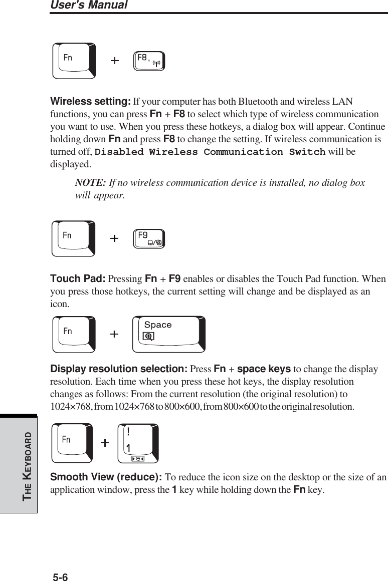 User&apos;s Manual5-6THE KEYBOARDWireless setting: If your computer has both Bluetooth and wireless LANfunctions, you can press Fn + F8 to select which type of wireless communicationyou want to use. When you press these hotkeys, a dialog box will appear. Continueholding down Fn and press F8 to change the setting. If wireless communication isturned off, Disabled Wireless Communication Switch will bedisplayed.NOTE: If no wireless communication device is installed, no dialog boxwill appear.Touch Pad: Pressing Fn + F9 enables or disables the Touch Pad function. Whenyou press those hotkeys, the current setting will change and be displayed as anicon.Display resolution selection: Press Fn + space keys to change the displayresolution. Each time when you press these hot keys, the display resolutionchanges as follows: From the current resolution (the original resolution) to1024×768, from 1024×768 to 800×600, from 800×600 to the original resolution.Smooth View (reduce): To reduce the icon size on the desktop or the size of anapplication window, press the 1 key while holding down the Fn key.