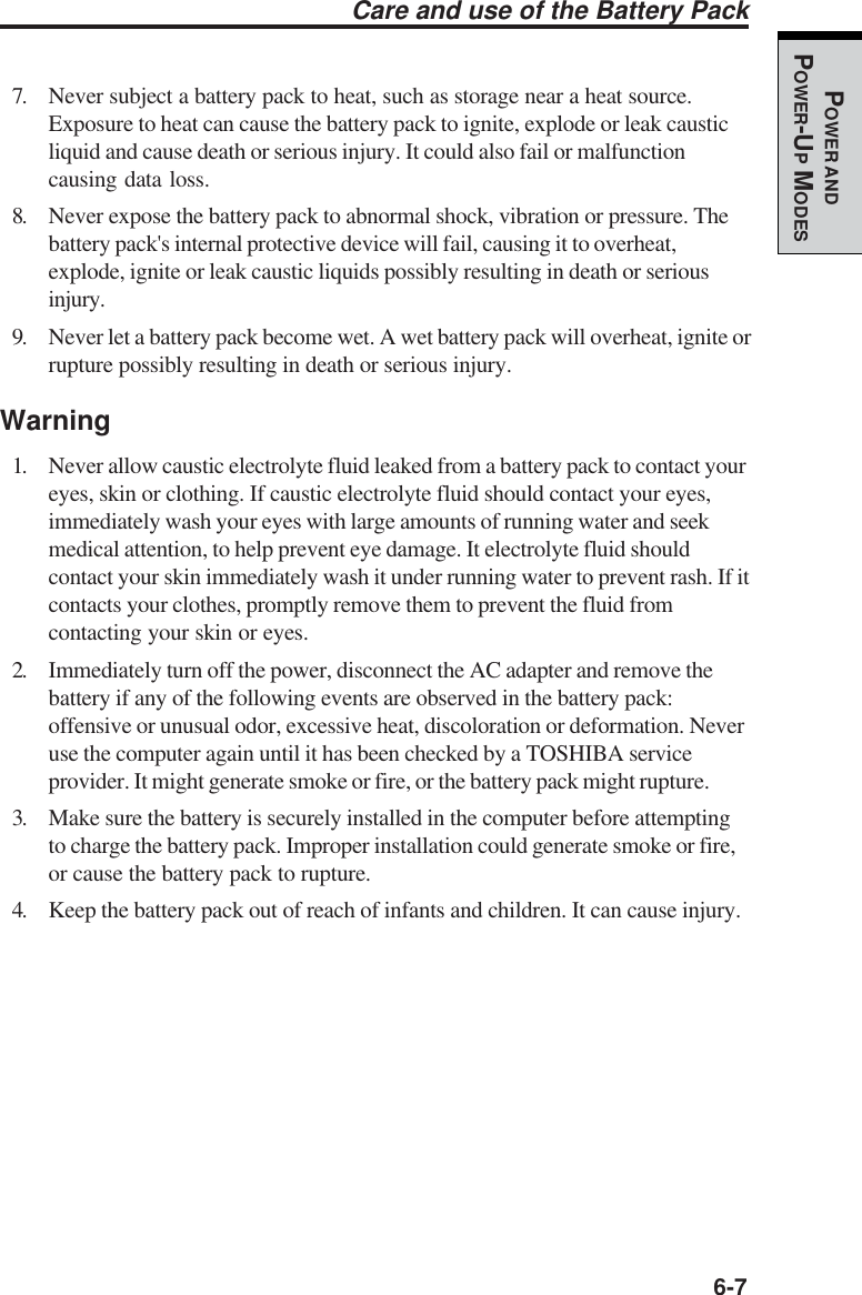   6-7POWER ANDPOWER-UP MODESCare and use of the Battery Pack7. Never subject a battery pack to heat, such as storage near a heat source.Exposure to heat can cause the battery pack to ignite, explode or leak causticliquid and cause death or serious injury. It could also fail or malfunctioncausing data loss.8. Never expose the battery pack to abnormal shock, vibration or pressure. Thebattery pack&apos;s internal protective device will fail, causing it to overheat,explode, ignite or leak caustic liquids possibly resulting in death or seriousinjury.9. Never let a battery pack become wet. A wet battery pack will overheat, ignite orrupture possibly resulting in death or serious injury.Warning1. Never allow caustic electrolyte fluid leaked from a battery pack to contact youreyes, skin or clothing. If caustic electrolyte fluid should contact your eyes,immediately wash your eyes with large amounts of running water and seekmedical attention, to help prevent eye damage. It electrolyte fluid shouldcontact your skin immediately wash it under running water to prevent rash. If itcontacts your clothes, promptly remove them to prevent the fluid fromcontacting your skin or eyes.2. Immediately turn off the power, disconnect the AC adapter and remove thebattery if any of the following events are observed in the battery pack:offensive or unusual odor, excessive heat, discoloration or deformation. Neveruse the computer again until it has been checked by a TOSHIBA serviceprovider. It might generate smoke or fire, or the battery pack might rupture.3. Make sure the battery is securely installed in the computer before attemptingto charge the battery pack. Improper installation could generate smoke or fire,or cause the battery pack to rupture.4. Keep the battery pack out of reach of infants and children. It can cause injury.