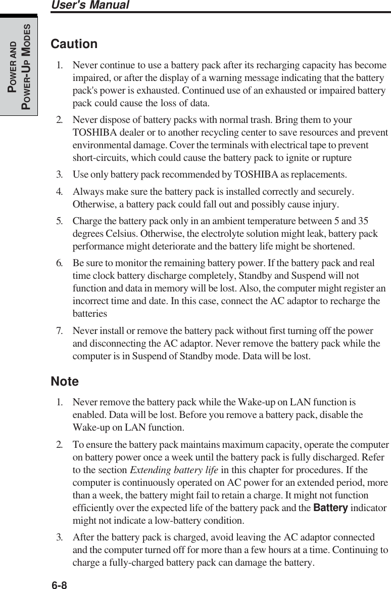 6-8User&apos;s ManualPOWER ANDPOWER-UP MODESCaution1. Never continue to use a battery pack after its recharging capacity has becomeimpaired, or after the display of a warning message indicating that the batterypack&apos;s power is exhausted. Continued use of an exhausted or impaired batterypack could cause the loss of data.2. Never dispose of battery packs with normal trash. Bring them to yourTOSHIBA dealer or to another recycling center to save resources and preventenvironmental damage. Cover the terminals with electrical tape to preventshort-circuits, which could cause the battery pack to ignite or rupture3. Use only battery pack recommended by TOSHIBA as replacements.4. Always make sure the battery pack is installed correctly and securely.Otherwise, a battery pack could fall out and possibly cause injury.5. Charge the battery pack only in an ambient temperature between 5 and 35degrees Celsius. Otherwise, the electrolyte solution might leak, battery packperformance might deteriorate and the battery life might be shortened.6. Be sure to monitor the remaining battery power. If the battery pack and realtime clock battery discharge completely, Standby and Suspend will notfunction and data in memory will be lost. Also, the computer might register anincorrect time and date. In this case, connect the AC adaptor to recharge thebatteries7. Never install or remove the battery pack without first turning off the powerand disconnecting the AC adaptor. Never remove the battery pack while thecomputer is in Suspend of Standby mode. Data will be lost.Note1. Never remove the battery pack while the Wake-up on LAN function isenabled. Data will be lost. Before you remove a battery pack, disable theWake-up on LAN function.2. To ensure the battery pack maintains maximum capacity, operate the computeron battery power once a week until the battery pack is fully discharged. Referto the section Extending battery life in this chapter for procedures. If thecomputer is continuously operated on AC power for an extended period, morethan a week, the battery might fail to retain a charge. It might not functionefficiently over the expected life of the battery pack and the Battery indicatormight not indicate a low-battery condition.3. After the battery pack is charged, avoid leaving the AC adaptor connectedand the computer turned off for more than a few hours at a time. Continuing tocharge a fully-charged battery pack can damage the battery.